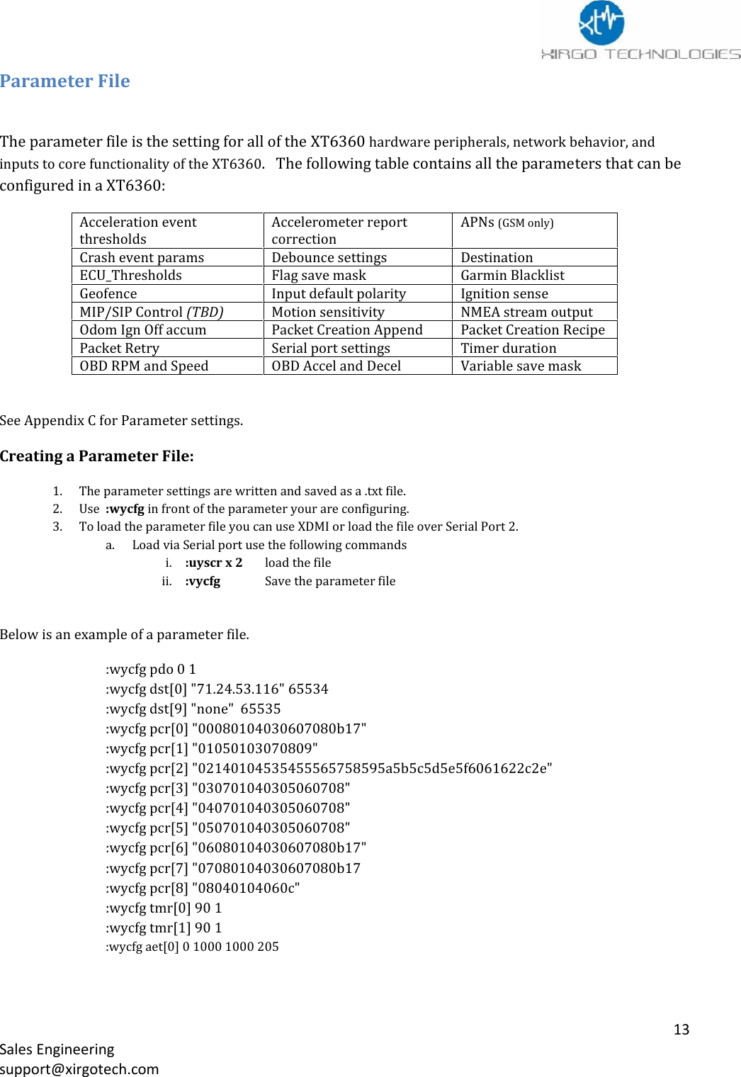 13Sales Engineeringsupport@xirgotech.comParameter FileThe parameter file is the setting for all of the XT6360 hardware peripherals, network behavior, andinputs to core functionality of the XT6360.   The following table contains all the parameters that can beconfigured in a XT6360:Acceleration eventthresholdsAccelerometer reportcorrectionAPNs (GSM only)Crash event paramsDebounce settingsDestinationECU_ThresholdsFlag save maskGarmin BlacklistGeofenceInput default polarityIgnition senseMIP/SIP Control (TBD)Motion sensitivityNMEA stream outputOdom Ign Off accumPacket Creation AppendPacket Creation RecipePacket RetrySerial port settingsTimer durationOBD RPM and SpeedOBD Accel and DecelVariable save maskSee Appendix C for Parameter settings.Creating a Parameter File:1. The parameter settings are written and saved as a .txt file.2. Use :wycfg in front of the parameter your are configuring.3. To load the parameter file you can use XDMI or load the file over Serial Port 2.a. Load via Serial port use the following commandsi. :uyscr x 2 load the fileii. :vycfg Save the parameter fileBelow is an example of a parameter file.:wycfg pdo 0 1:wycfg dst[0] &quot;71.24.53.116&quot; 65534:wycfg dst[9] &quot;none&quot; 65535:wycfg pcr[0] &quot;00080104030607080b17&quot;:wycfg pcr[1] &quot;01050103070809&quot;:wycfg pcr[2] &quot;02140104535455565758595a5b5c5d5e5f6061622c2e&quot;:wycfg pcr[3] &quot;030701040305060708&quot;:wycfg pcr[4] &quot;040701040305060708&quot;:wycfg pcr[5] &quot;050701040305060708&quot;:wycfg pcr[6] &quot;06080104030607080b17&quot;:wycfg pcr[7] &quot;07080104030607080b17:wycfg pcr[8] &quot;08040104060c&quot;:wycfg tmr[0] 90 1:wycfg tmr[1] 90 1:wycfg aet[0] 0 1000 1000 205