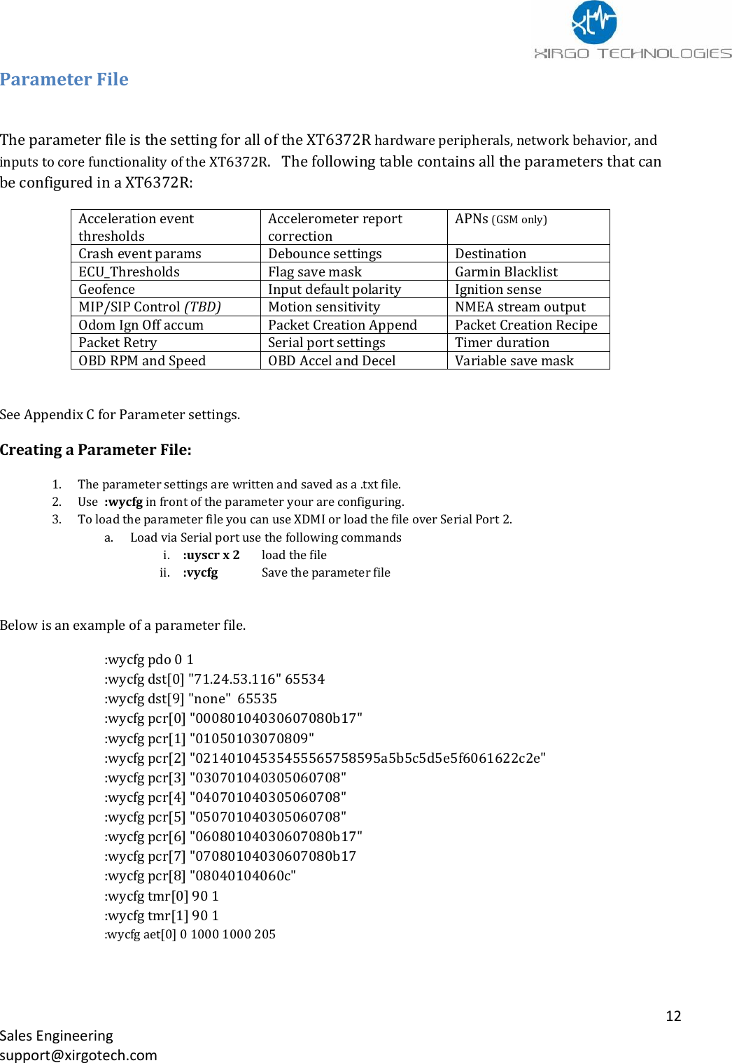   12 Sales Engineering support@xirgotech.com Parameter File  The parameter file is the setting for all of the XT6372R hardware peripherals, network behavior, and inputs to core functionality of the XT6372R.   The following table contains all the parameters that can be configured in a XT6372R: Acceleration event thresholds Accelerometer report correction APNs (GSM only) Crash event params Debounce settings Destination ECU_Thresholds Flag save mask Garmin Blacklist Geofence Input default polarity Ignition sense MIP/SIP Control (TBD) Motion sensitivity NMEA stream output Odom Ign Off accum Packet Creation Append Packet Creation Recipe Packet Retry Serial port settings Timer duration OBD RPM and Speed OBD Accel and Decel Variable save mask  See Appendix C for Parameter settings. Creating a Parameter File: 1. The parameter settings are written and saved as a .txt file. 2. Use  :wycfg in front of the parameter your are configuring. 3. To load the parameter file you can use XDMI or load the file over Serial Port 2. a. Load via Serial port use the following commands i. :uyscr x 2     load the file   ii. :vycfg    Save the parameter file  Below is an example of a parameter file.   :wycfg pdo 0 1 :wycfg dst[0] &quot;71.24.53.116&quot; 65534 :wycfg dst[9] &quot;none&quot;  65535 :wycfg pcr[0] &quot;00080104030607080b17&quot; :wycfg pcr[1] &quot;01050103070809&quot; :wycfg pcr[2] &quot;02140104535455565758595a5b5c5d5e5f6061622c2e&quot; :wycfg pcr[3] &quot;030701040305060708&quot; :wycfg pcr[4] &quot;040701040305060708&quot; :wycfg pcr[5] &quot;050701040305060708&quot; :wycfg pcr[6] &quot;06080104030607080b17&quot; :wycfg pcr[7] &quot;07080104030607080b17 :wycfg pcr[8] &quot;08040104060c&quot; :wycfg tmr[0] 90 1 :wycfg tmr[1] 90 1 :wycfg aet[0] 0 1000 1000 205 