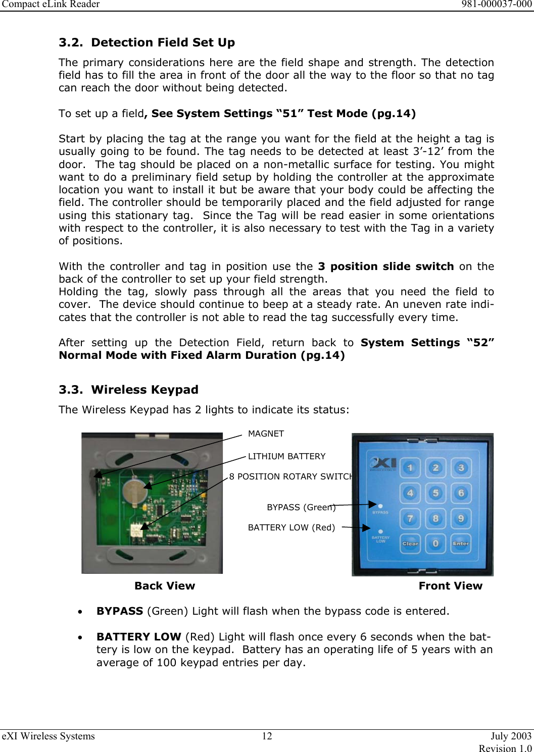 Compact eLink Reader      981-000037-000 eXI Wireless Systems  12  July 2003   Revision 1.0  3.2.  Detection Field Set Up The primary considerations here are the field shape and strength. The detection field has to fill the area in front of the door all the way to the floor so that no tag can reach the door without being detected.   To set up a field, See System Settings “51” Test Mode (pg.14)  Start by placing the tag at the range you want for the field at the height a tag is usually going to be found. The tag needs to be detected at least 3’-12’ from the door.  The tag should be placed on a non-metallic surface for testing. You might want to do a preliminary field setup by holding the controller at the approximate location you want to install it but be aware that your body could be affecting the field. The controller should be temporarily placed and the field adjusted for range using this stationary tag.  Since the Tag will be read easier in some orientations with respect to the controller, it is also necessary to test with the Tag in a variety of positions.  With the controller and tag in position use the 3 position slide switch on the back of the controller to set up your field strength.  Holding the tag, slowly pass through all the areas that you need the field to cover.  The device should continue to beep at a steady rate. An uneven rate indi-cates that the controller is not able to read the tag successfully every time.     After setting up the Detection Field, return back to System Settings “52” Normal Mode with Fixed Alarm Duration (pg.14)  3.3.  Wireless Keypad  The Wireless Keypad has 2 lights to indicate its status:            MAGNET             LITHIUM BATTERY            8 POSITION ROTARY SWITCH   BYPASS (Green)     BATTERY LOW (Red)        Back View            Front View  •  BYPASS (Green) Light will flash when the bypass code is entered.  •  BATTERY LOW (Red) Light will flash once every 6 seconds when the bat-tery is low on the keypad.  Battery has an operating life of 5 years with an average of 100 keypad entries per day.  