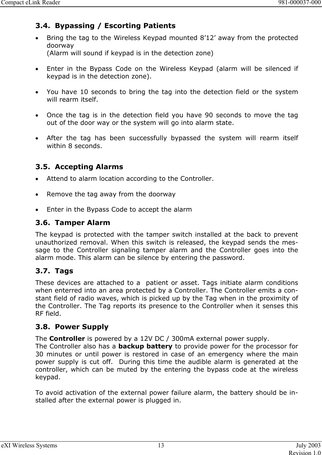 Compact eLink Reader      981-000037-000 eXI Wireless Systems  13  July 2003   Revision 1.0  3.4.  Bypassing / Escorting Patients •  Bring the tag to the Wireless Keypad mounted 8’12’ away from the protected doorway  (Alarm will sound if keypad is in the detection zone)  •  Enter in the Bypass Code on the Wireless Keypad (alarm will be silenced if keypad is in the detection zone).  •  You have 10 seconds to bring the tag into the detection field or the system will rearm itself.  •  Once the tag is in the detection field you have 90 seconds to move the tag out of the door way or the system will go into alarm state.  •  After the tag has been successfully bypassed the system will rearm itself within 8 seconds.     3.5. Accepting Alarms •  Attend to alarm location according to the Controller.  •  Remove the tag away from the doorway  •  Enter in the Bypass Code to accept the alarm  3.6. Tamper Alarm The keypad is protected with the tamper switch installed at the back to prevent unauthorized removal. When this switch is released, the keypad sends the mes-sage to the Controller signaling tamper alarm and the Controller goes into the alarm mode. This alarm can be silence by entering the password. 3.7. Tags These devices are attached to a  patient or asset. Tags initiate alarm conditions when enterred into an area protected by a Controller. The Controller emits a con-stant field of radio waves, which is picked up by the Tag when in the proximity of the Controller. The Tag reports its presence to the Controller when it senses this RF field.  3.8. Power Supply The Controller is powered by a 12V DC / 300mA external power supply.  The Controller also has a backup battery to provide power for the processor for 30 minutes or until power is restored in case of an emergency where the main power supply is cut off.  During this time the audible alarm is generated at the controller, which can be muted by the entering the bypass code at the wireless keypad.    To avoid activation of the external power failure alarm, the battery should be in-stalled after the external power is plugged in.  