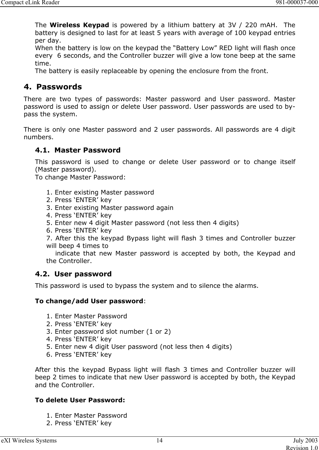 Compact eLink Reader      981-000037-000 eXI Wireless Systems  14  July 2003   Revision 1.0  The  Wireless Keypad is powered by a lithium battery at 3V / 220 mAH.  The battery is designed to last for at least 5 years with average of 100 keypad entries per day.  When the battery is low on the keypad the “Battery Low” RED light will flash once every  6 seconds, and the Controller buzzer will give a low tone beep at the same time.  The battery is easily replaceable by opening the enclosure from the front. 4. Passwords There are two types of passwords: Master password and User password. Master password is used to assign or delete User password. User passwords are used to by-pass the system.   There is only one Master password and 2 user passwords. All passwords are 4 digit numbers.  4.1. Master Password This password is used to change or delete User password or to change itself (Master password). To change Master Password:  1. Enter existing Master password 2. Press ‘ENTER’ key 3. Enter existing Master password again 4. Press ‘ENTER’ key 5. Enter new 4 digit Master password (not less then 4 digits) 6. Press ‘ENTER’ key 7. After this the keypad Bypass light will flash 3 times and Controller buzzer will beep 4 times to             indicate  that  new  Master  password is accepted by both, the Keypad and the Controller. 4.2. User password This password is used to bypass the system and to silence the alarms.  To change/add User password:  1. Enter Master Password 2. Press ‘ENTER’ key 3. Enter password slot number (1 or 2) 4. Press ‘ENTER’ key 5. Enter new 4 digit User password (not less then 4 digits) 6. Press ‘ENTER’ key  After this the keypad Bypass light will flash 3 times and Controller buzzer will beep 2 times to indicate that new User password is accepted by both, the Keypad and the Controller.  To delete User Password:  1. Enter Master Password 2. Press ‘ENTER’ key 