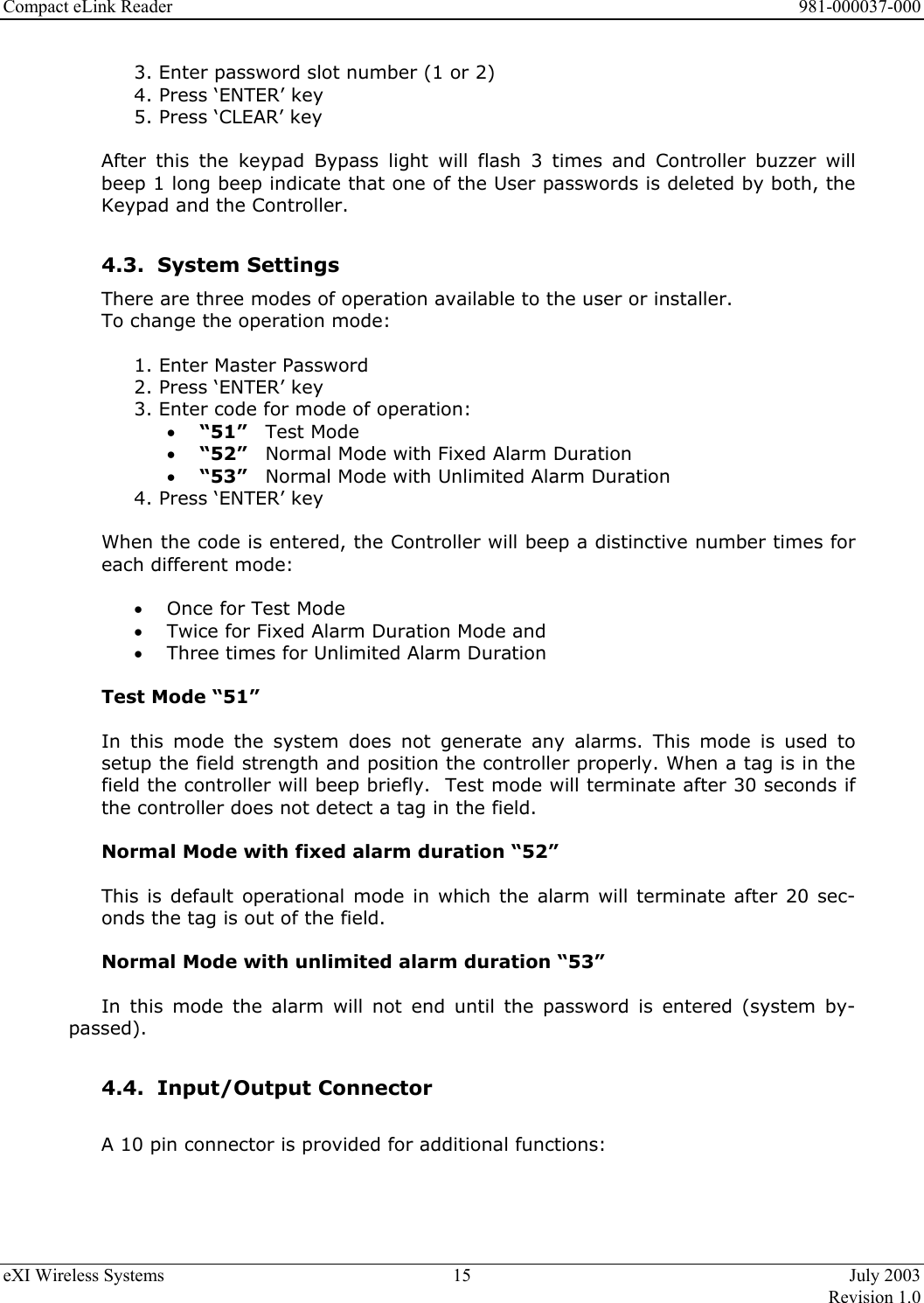 Compact eLink Reader      981-000037-000 eXI Wireless Systems  15  July 2003   Revision 1.0  3. Enter password slot number (1 or 2) 4. Press ‘ENTER’ key 5. Press ‘CLEAR’ key  After this the keypad Bypass light will flash 3 times and Controller buzzer will beep 1 long beep indicate that one of the User passwords is deleted by both, the Keypad and the Controller.  4.3. System Settings There are three modes of operation available to the user or installer.         To change the operation mode:  1. Enter Master Password 2. Press ‘ENTER’ key 3. Enter code for mode of operation: •  “51”   Test Mode •  “52”  Normal Mode with Fixed Alarm Duration •  “53”  Normal Mode with Unlimited Alarm Duration 4. Press ‘ENTER’ key  When the code is entered, the Controller will beep a distinctive number times for each different mode:   •  Once for Test Mode •  Twice for Fixed Alarm Duration Mode and •  Three times for Unlimited Alarm Duration  Test Mode “51”  In this mode the system does not generate any alarms. This mode is used to setup the field strength and position the controller properly. When a tag is in the field the controller will beep briefly.  Test mode will terminate after 30 seconds if the controller does not detect a tag in the field.  Normal Mode with fixed alarm duration “52”  This is default operational mode in which the alarm will terminate after 20 sec-onds the tag is out of the field.  Normal Mode with unlimited alarm duration “53”  In this mode the alarm will not end until the password is entered (system by-passed).  4.4. Input/Output Connector  A 10 pin connector is provided for additional functions:  