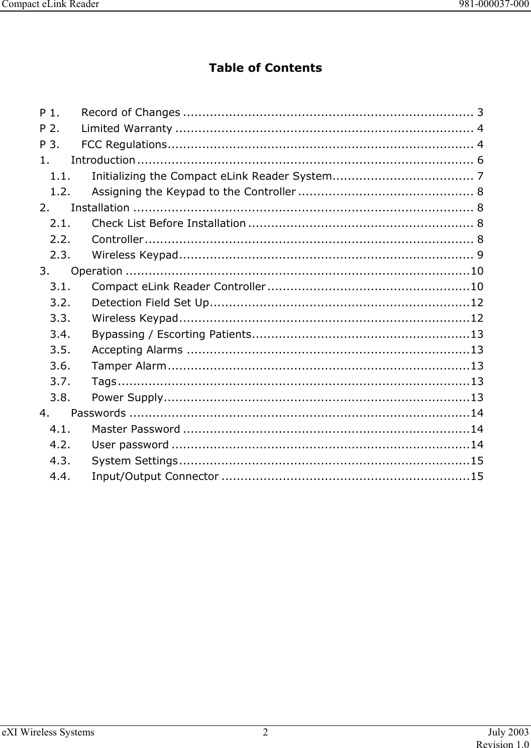 Compact eLink Reader      981-000037-000 eXI Wireless Systems  2  July 2003   Revision 1.0    Table of Contents   P 1. Record of Changes ............................................................................ 3 P 2. Limited Warranty .............................................................................. 4 P 3. FCC Regulations................................................................................ 4 1. Introduction ........................................................................................ 6 1.1. Initializing the Compact eLink Reader System..................................... 7 1.2. Assigning the Keypad to the Controller .............................................. 8 2. Installation ......................................................................................... 8 2.1. Check List Before Installation ........................................................... 8 2.2. Controller...................................................................................... 8 2.3. Wireless Keypad............................................................................. 9 3. Operation ..........................................................................................10 3.1. Compact eLink Reader Controller.....................................................10 3.2. Detection Field Set Up....................................................................12 3.3. Wireless Keypad............................................................................12 3.4. Bypassing / Escorting Patients.........................................................13 3.5. Accepting Alarms ..........................................................................13 3.6. Tamper Alarm...............................................................................13 3.7. Tags............................................................................................13 3.8. Power Supply................................................................................13 4. Passwords .........................................................................................14 4.1. Master Password ...........................................................................14 4.2. User password ..............................................................................14 4.3. System Settings............................................................................15 4.4. Input/Output Connector .................................................................15                   