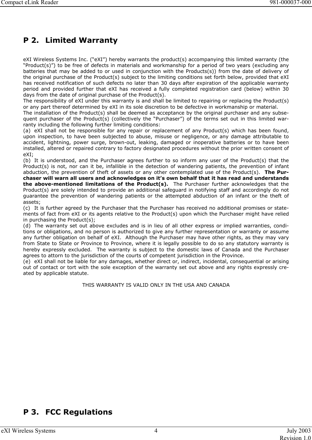 Compact eLink Reader      981-000037-000 eXI Wireless Systems  4  July 2003   Revision 1.0   P 2.  Limited Warranty  eXI Wireless Systems Inc. (“eXI”) hereby warrants the product(s) accompanying this limited warranty (the “Product(s)”) to be free of defects in materials and workmanship for a period of two years (excluding any batteries that may be added to or used in conjunction with the Products(s)) from the date of delivery of the original purchase of the Product(s) subject to the limiting conditions set forth below, provided that eXI has received notification of such defects no later than 30 days after expiration of the applicable warranty period and provided further that eXI has received a fully completed registration card (below) within 30 days from the date of original purchase of the Product(s). The responsibility of eXI under this warranty is and shall be limited to repairing or replacing the Product(s) or any part thereof determined by eXI in its sole discretion to be defective in workmanship or material. The installation of the Product(s) shall be deemed as acceptance by the original purchaser and any subse-quent purchaser of the Product(s) (collectively the “Purchaser”) of the terms set out in this limited war-ranty including the following further limiting conditions: (a)  eXI shall not be responsible for any repair or replacement of any Product(s) which has been found, upon inspection, to have been subjected to abuse, misuse or negligence, or any damage attributable to accident, lightning, power surge, brown-out, leaking, damaged or inoperative batteries or to have been installed, altered or repaired contrary to factory designated procedures without the prior written consent of eXI; (b)  It is understood, and the Purchaser agrees further to so inform any user of the Product(s) that the Product(s) is not, nor can it be, infallible in the detection of wandering patients, the prevention of infant abduction, the prevention of theft of assets or any other contemplated use of the Product(s).  The Pur-chaser will warn all users and acknowledges on it’s own behalf that it has read and understands the above-mentioned limitations of the Product(s).  The Purchaser further acknowledges that the Product(s) are solely intended to provide an additional safeguard in notifying staff and accordingly do not guarantee the prevention of wandering patients or the attempted abduction of an infant or the theft of assets; (c)  It is further agreed by the Purchaser that the Purchaser has received no additional promises or state-ments of fact from eXI or its agents relative to the Product(s) upon which the Purchaser might have relied in purchasing the Product(s); (d)  The warranty set out above excludes and is in lieu of all other express or implied warranties, condi-tions or obligations, and no person is authorized to give any further representation or warranty or assume any further obligation on behalf of eXI.  Although the Purchaser may have other rights, as they may vary from State to State or Province to Province, where it is legally possible to do so any statutory warranty is hereby expressly excluded.  The warranty is subject to the domestic laws of Canada and the Purchaser agrees to attorn to the jurisdiction of the courts of competent jurisdiction in the Province. (e)  eXI shall not be liable for any damages, whether direct or, indirect, incidental, consequential or arising out of contact or tort with the sole exception of the warranty set out above and any rights expressly cre-ated by applicable statute.  THIS WARRANTY IS VALID ONLY IN THE USA AND CANADA                P 3.  FCC Regulations 