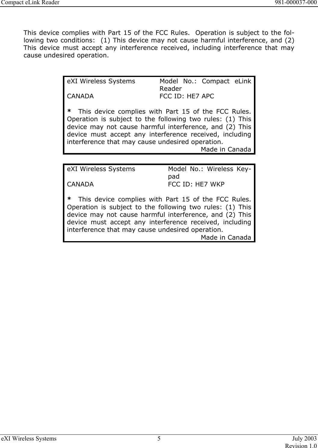 Compact eLink Reader      981-000037-000 eXI Wireless Systems  5  July 2003   Revision 1.0   This device complies with Part 15 of the FCC Rules.  Operation is subject to the fol-lowing two conditions:  (1) This device may not cause harmful interference, and (2) This device must accept any interference received, including interference that may cause undesired operation.   eXI Wireless Systems  Model  No.:  Compact  eLink Reader CANADA  FCC ID: HE7 APC *  This device complies with Part 15 of the FCC Rules. Operation is subject to the following two rules: (1) This device may not cause harmful interference, and (2) This device must accept any interference received, including interference that may cause undesired operation. Made in Canada  eXI Wireless Systems  Model  No.:  Wireless  Key-pad CANADA  FCC ID: HE7 WKP *  This device complies with Part 15 of the FCC Rules. Operation is subject to the following two rules: (1) This device may not cause harmful interference, and (2) This device must accept any interference received, including interference that may cause undesired operation. Made in Canada  