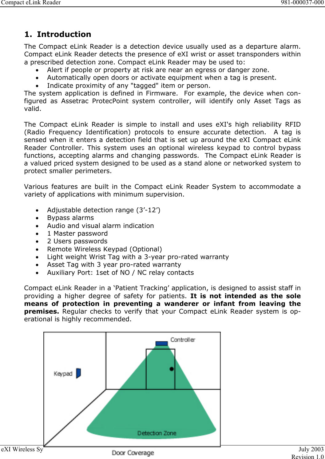 Compact eLink Reader      981-000037-000 eXI Wireless Systems  6  July 2003   Revision 1.0  1. Introduction The Compact eLink Reader is a detection device usually used as a departure alarm. Compact eLink Reader detects the presence of eXI wrist or asset transponders within a prescribed detection zone. Compact eLink Reader may be used to: •  Alert if people or property at risk are near an egress or danger zone. •  Automatically open doors or activate equipment when a tag is present. •  Indicate proximity of any &quot;tagged&quot; item or person. The system application is defined in Firmware.  For example, the device when con-figured as Assetrac ProtecPoint system controller, will identify only Asset Tags as valid.   The Compact eLink Reader is simple to install and uses eXI&apos;s high reliability RFID (Radio Frequency Identification) protocols to ensure accurate detection.  A tag is sensed when it enters a detection field that is set up around the eXI Compact eLink Reader Controller. This system uses an optional wireless keypad to control bypass functions, accepting alarms and changing passwords.  The Compact eLink Reader is a valued priced system designed to be used as a stand alone or networked system to protect smaller perimeters.  Various features are built in the Compact eLink Reader System to accommodate a variety of applications with minimum supervision.   •  Adjustable detection range (3’-12’) •  Bypass alarms •  Audio and visual alarm indication  •  1 Master password •  2 Users passwords •  Remote Wireless Keypad (Optional) •  Light weight Wrist Tag with a 3-year pro-rated warranty  •  Asset Tag with 3 year pro-rated warranty •  Auxiliary Port: 1set of NO / NC relay contacts   Compact eLink Reader in a ‘Patient Tracking’ application, is designed to assist staff in providing a higher degree of safety for patients. It is not intended as the sole means of protection in preventing a wanderer or infant from leaving the premises. Regular checks to verify that your Compact eLink Reader system is op-erational is highly recommended.  