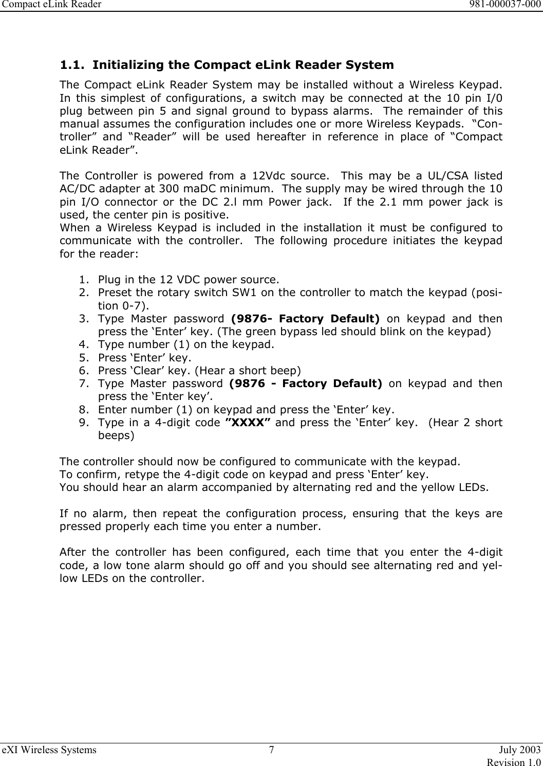 Compact eLink Reader      981-000037-000 eXI Wireless Systems  7  July 2003   Revision 1.0   1.1.  Initializing the Compact eLink Reader System The Compact eLink Reader System may be installed without a Wireless Keypad.  In this simplest of configurations, a switch may be connected at the 10 pin I/0 plug between pin 5 and signal ground to bypass alarms.  The remainder of this manual assumes the configuration includes one or more Wireless Keypads.  “Con-troller” and “Reader” will be used hereafter in reference in place of “Compact eLink Reader”.  The Controller is powered from a 12Vdc source.  This may be a UL/CSA listed AC/DC adapter at 300 maDC minimum.  The supply may be wired through the 10 pin I/O connector or the DC 2.l mm Power jack.  If the 2.1 mm power jack is used, the center pin is positive. When a Wireless Keypad is included in the installation it must be configured to communicate with the controller.  The following procedure initiates the keypad for the reader:  1.  Plug in the 12 VDC power source. 2.  Preset the rotary switch SW1 on the controller to match the keypad (posi-tion 0-7).  3.  Type Master password (9876- Factory Default) on keypad and then press the ‘Enter’ key. (The green bypass led should blink on the keypad) 4.  Type number (1) on the keypad. 5.  Press ‘Enter’ key. 6.  Press ‘Clear’ key. (Hear a short beep) 7.  Type Master password (9876 - Factory Default) on keypad and then press the ‘Enter key’. 8.  Enter number (1) on keypad and press the ‘Enter’ key. 9.  Type in a 4-digit code ”XXXX” and press the ‘Enter’ key.  (Hear 2 short beeps)                    The controller should now be configured to communicate with the keypad.   To confirm, retype the 4-digit code on keypad and press ‘Enter’ key.   You should hear an alarm accompanied by alternating red and the yellow LEDs.    If no alarm, then repeat the configuration process, ensuring that the keys are pressed properly each time you enter a number.   After the controller has been configured, each time that you enter the 4-digit code, a low tone alarm should go off and you should see alternating red and yel-low LEDs on the controller.           
