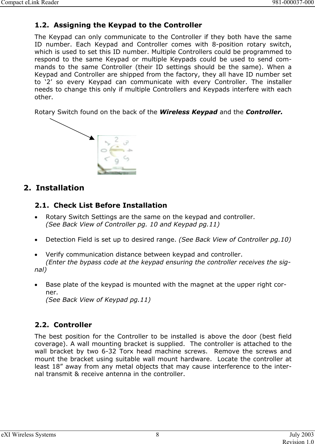 Compact eLink Reader      981-000037-000 eXI Wireless Systems  8  July 2003   Revision 1.0  1.2.  Assigning the Keypad to the Controller The Keypad can only communicate to the Controller if they both have the same ID number. Each Keypad and Controller comes with 8-position rotary switch, which is used to set this ID number. Multiple Controllers could be programmed to respond to the same Keypad or multiple Keypads could be used to send com-mands to the same Controller (their ID settings should be the same). When a Keypad and Controller are shipped from the factory, they all have ID number set to ‘2’ so every Keypad can communicate with every Controller. The installer needs to change this only if multiple Controllers and Keypads interfere with each other.    Rotary Switch found on the back of the Wireless Keypad and the Controller.         2. Installation  2.1.  Check List Before Installation •  Rotary Switch Settings are the same on the keypad and controller.  (See Back View of Controller pg. 10 and Keypad pg.11)  •  Detection Field is set up to desired range. (See Back View of Controller pg.10)  •  Verify communication distance between keypad and controller.  (Enter the bypass code at the keypad ensuring the controller receives the sig-nal)  •  Base plate of the keypad is mounted with the magnet at the upper right cor-ner.  (See Back View of Keypad pg.11)  2.2. Controller The best position for the Controller to be installed is above the door (best field coverage). A wall mounting bracket is supplied.  The controller is attached to the wall bracket by two 6-32 Torx head machine screws.  Remove the screws and mount the bracket using suitable wall mount hardware.  Locate the controller at least 18” away from any metal objects that may cause interference to the inter-nal transmit &amp; receive antenna in the controller.       