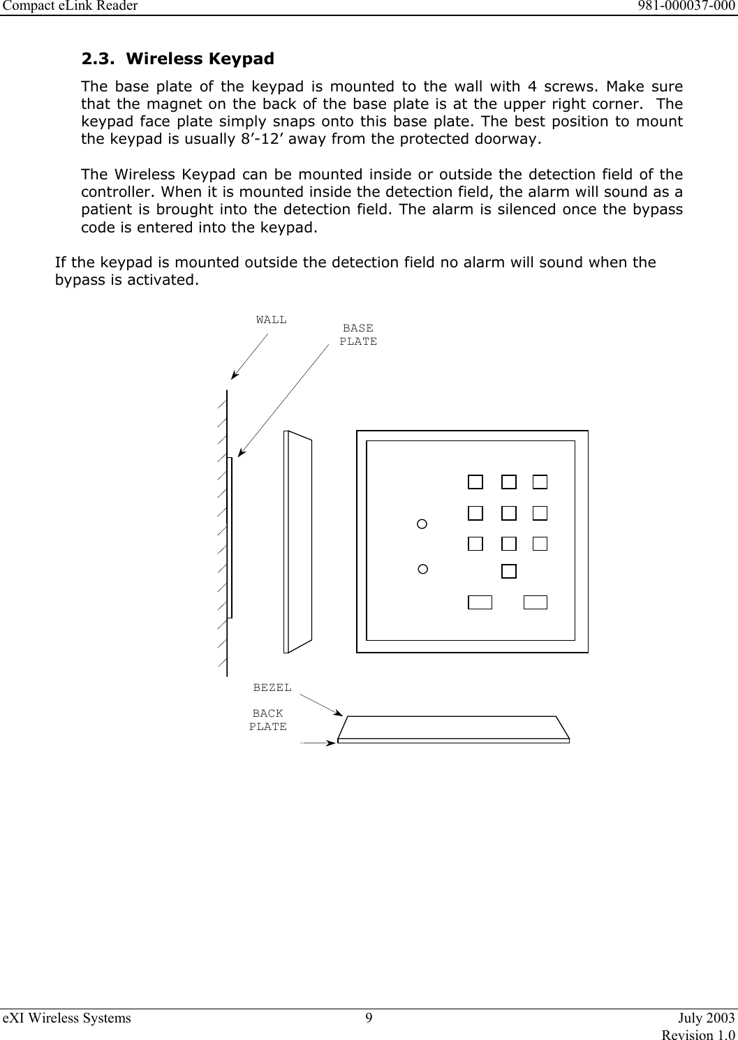 Compact eLink Reader      981-000037-000 eXI Wireless Systems  9  July 2003   Revision 1.0  2.3.  Wireless Keypad  The base plate of the keypad is mounted to the wall with 4 screws. Make sure that the magnet on the back of the base plate is at the upper right corner.  The keypad face plate simply snaps onto this base plate. The best position to mount the keypad is usually 8’-12’ away from the protected doorway.  The Wireless Keypad can be mounted inside or outside the detection field of the controller. When it is mounted inside the detection field, the alarm will sound as a patient is brought into the detection field. The alarm is silenced once the bypass code is entered into the keypad.  If the keypad is mounted outside the detection field no alarm will sound when the bypass is activated.  WALL BASEPLATEBACKPLATEBEZEL        