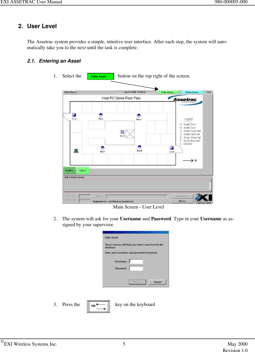 EXI ASSETRAC User Manual 980-000005-000EXI Wireless Systems Inc. 5May 2000Revision 1.0TABEnter AssetEnter Asset2. User LevelThe Assetrac system provides a simple, intuitive user interface. After each step, the system will auto-matically take you to the next until the task is complete.2.1. Entering an Asset1. Select the    button on the top right of the screen.Main Screen - User Level2. The system will ask for your Username and Password. Type in your Username as as-signed by your supervisor.3. Press the  key on the keyboard