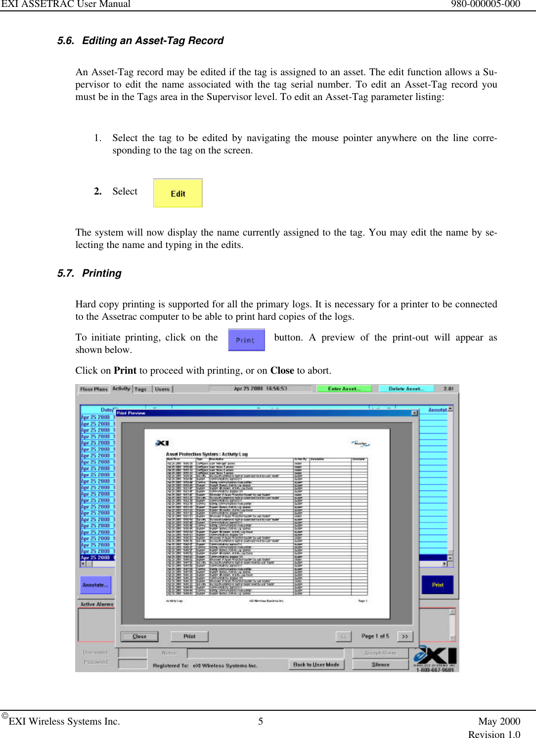 EXI ASSETRAC User Manual 980-000005-000EXI Wireless Systems Inc. 5May 2000Revision 1.05.6. Editing an Asset-Tag RecordAn Asset-Tag record may be edited if the tag is assigned to an asset. The edit function allows a Su-pervisor to edit the name associated with the tag serial number. To edit an Asset-Tag record youmust be in the Tags area in the Supervisor level. To edit an Asset-Tag parameter listing:1. Select the tag to be edited by navigating the mouse pointer anywhere on the line corre-sponding to the tag on the screen.2. SelectThe system will now display the name currently assigned to the tag. You may edit the name by se-lecting the name and typing in the edits.5.7. PrintingHard copy printing is supported for all the primary logs. It is necessary for a printer to be connectedto the Assetrac computer to be able to print hard copies of the logs.To initiate printing, click on the button. A preview of the print-out will appear asshown below.Click on Print to proceed with printing, or on Close to abort.