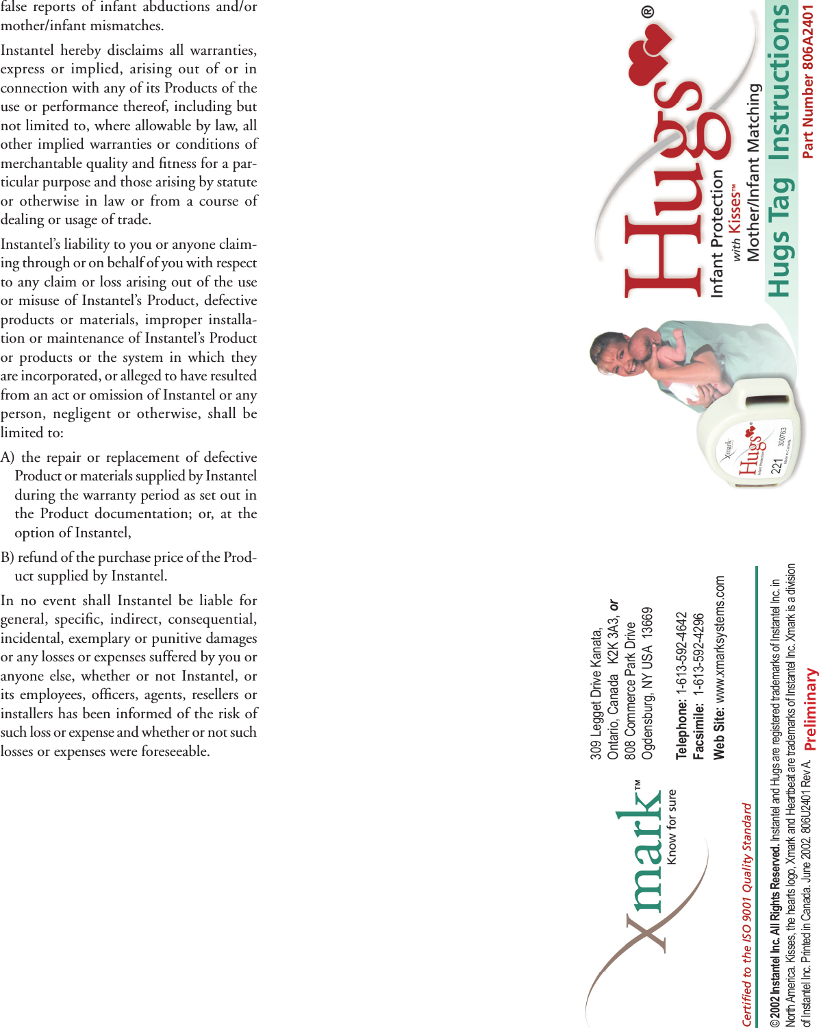 Hugs Tag  Instructions309 Legget Drive Kanata, Ontario, Canada   K2K 3A3, or 808 Commerce Park Drive Ogdensburg, NY USA  13669Telephone: 1-613-592-4642  Facsimile:  1-613-592-4296  Web Site: www.xmarksystems.com© 2002 Instantel Inc. All Rights Reserved. Instantel and Hugs are registered trademarks of Instantel Inc. in North America. Kisses, the hearts logo, Xmark and Heartbeat are trademarks of Instantel Inc. Xmark is a division of Instantel Inc. Printed in Canada. June 2002. 806U2401 Rev A.Certiﬁ ed to the ISO 9001 Quality StandardPart Number 806A2401false reports of infant abductions and/or mother/infant mismatches.Instantel hereby disclaims all warranties, express or implied, arising out of or in connection with any of its Products of the use or performance thereof, including but not limited to, where allowable by law, all other implied warranties or conditions of merchantable quality and ﬁ tness for a par-ticular purpose and those arising by statute or otherwise in law or from a course of dealing or usage of trade.Instantel’s liability to you or anyone claim-ing through or on behalf of you with respect to any claim or loss arising out of the use or misuse of Instantel’s Product, defective products or materials, improper installa-tion or maintenance of Instantel’s Product or products or the system in which they are incorporated, or alleged to have resulted from an act or omission of Instantel or any person, negligent or otherwise, shall be limited to:A) the repair or replacement of defective Product or materials supplied by Instantel during the warranty period as set out in the Product documentation; or, at the option of Instantel,B) refund of the purchase price of the Prod-uct supplied by Instantel.In no event shall Instantel be liable for general, speciﬁ c, indirect, consequential, incidental, exemplary or punitive damages or any losses or expenses suffered by you or anyone else, whether or not Instantel, or its employees, ofﬁ cers, agents, resellers or installers has been informed of the risk of such loss or expense and whether or not such losses or expenses were foreseeable.Preliminary