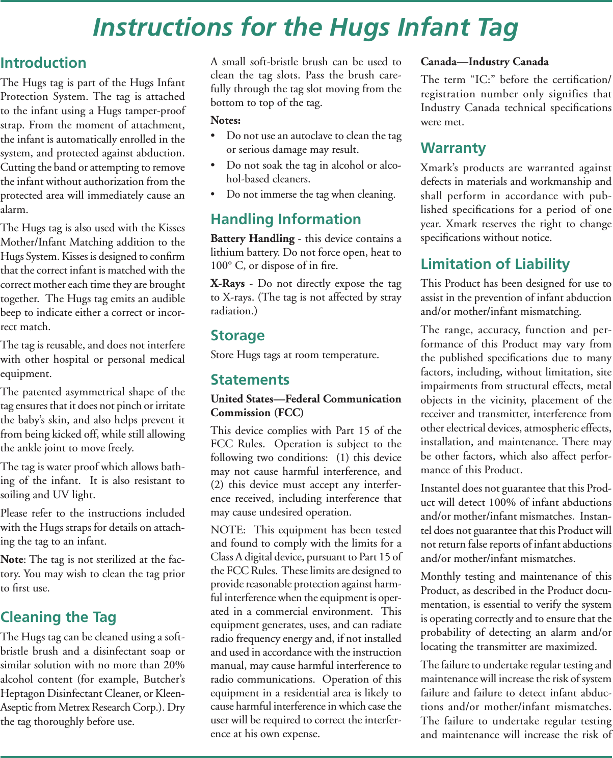 IntroductionThe Hugs tag is part of the Hugs Infant Protection System. The tag is attached to the infant using a Hugs tamper-proof strap. From the moment of attachment, the infant is automatically enrolled in the system, and protected against abduction. Cutting the band or attempting to remove the infant without authorization from the protected area will immediately cause an alarm.The Hugs tag is also used with the Kisses Mother/Infant Matching addition to the Hugs System. Kisses is designed to conﬁ rm that the correct infant is matched with the correct mother each time they are brought together.  The Hugs tag emits an audible beep to indicate either a correct or incor-rect match.The tag is reusable, and does not interfere with other hospital or personal medical equipment.  The patented asymmetrical shape of the tag ensures that it does not pinch or irritate the baby’s skin, and also helps prevent it from being kicked off, while still allowing the ankle joint to move freely.  The tag is water proof which allows bath-ing of the infant.  It is also resistant to soiling and UV light.  Please refer to the instructions included with the Hugs straps for details on attach-ing the tag to an infant.Note: The tag is not sterilized at the fac-tory. You may wish to clean the tag prior to ﬁ rst use.Cleaning the TagThe Hugs tag can be cleaned using a soft-bristle brush and a disinfectant soap or similar solution with no more than 20% alcohol content (for example, Butcher’s Heptagon Disinfectant Cleaner, or Kleen-Aseptic from Metrex Research Corp.). Dry the tag thoroughly before use. A small soft-bristle brush can be used to clean the tag slots. Pass the brush care-fully through the tag slot moving from the bottom to top of the tag.Notes: •  Do not use an autoclave to clean the tag or serious damage may result.•  Do not soak the tag in alcohol or alco-hol-based cleaners.•  Do not immerse the tag when cleaning.Handling InformationBattery Handling - this device contains a lithium battery. Do not force open, heat to 100° C, or dispose of in ﬁ re.X-Rays - Do not directly expose the tag to X-rays. (The tag is not affected by stray radiation.)StorageStore Hugs tags at room temperature.StatementsUnited States—Federal Communication Commission (FCC)This device complies with Part 15 of the FCC Rules.  Operation is subject to the following two conditions:  (1) this device may not cause harmful interference, and (2) this device must accept any interfer-ence received, including interference that may cause undesired operation.NOTE:  This equipment has been tested and found to comply with the limits for a Class A digital device, pursuant to Part 15 of the FCC Rules.  These limits are designed to provide reasonable protection against harm-ful interference when the equipment is oper-ated in a commercial environment.  This equipment generates, uses, and can radiate radio frequency energy and, if not installed and used in accordance with the instruction manual, may cause harmful interference to radio communications.  Operation of this equipment in a residential area is likely to cause harmful interference in which case the user will be required to correct the interfer-ence at his own expense. Canada—Industry CanadaThe term “IC:” before the certiﬁ cation/registration number only signifies that Industry Canada technical speciﬁ cations were met.WarrantyXmark’s products are warranted against defects in materials and workmanship and shall perform in accordance with pub-lished speciﬁ cations for a period of one year. Xmark reserves the right to change speciﬁ cations without notice.Limitation of LiabilityThis Product has been designed for use to assist in the prevention of infant abduction and/or mother/infant mismatching.The range, accuracy, function and per-formance of this Product may vary from the published speciﬁ cations due to many factors, including, without limitation, site impairments from structural effects, metal objects in the vicinity, placement of the receiver and transmitter, interference from other electrical devices, atmospheric effects, installation, and maintenance. There may be other factors, which also affect perfor-mance of this Product. Instantel does not guarantee that this Prod-uct will detect 100% of infant abductions and/or mother/infant mismatches.  Instan-tel does not guarantee that this Product will not return false reports of infant abductions and/or mother/infant mismatches. Monthly testing and maintenance of this Product, as described in the Product docu-mentation, is essential to verify the system is operating correctly and to ensure that the probability of detecting an alarm and/or locating the transmitter are maximized. The failure to undertake regular testing and maintenance will increase the risk of system failure and failure to detect infant abduc-tions and/or mother/infant mismatches.  The failure to undertake regular testing and maintenance will increase the risk of Instructions for the Hugs Infant Tag