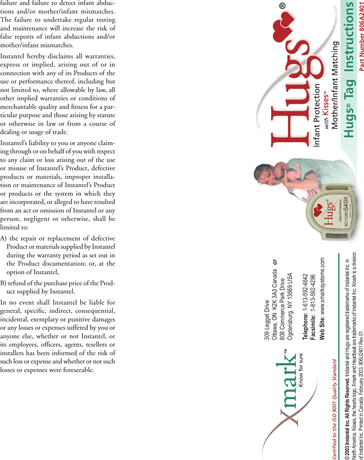 Hugs® Tag  Instructions309 Legget Drive Ottawa, ON  K2K 3A3 Canada   or 808 Commerce Park Drive Ogdensburg, NY 13669 USATelephone: 1-613-592-4642  Facsimile:  1-613-592-4296  Web Site: www.xmarksystems.com© 2003 Instantel Inc. All Rights Reserved. Instantel and Hugs are registered trademarks of Instantel Inc. in North America. Kisses, the hearts logo, Xmark and Heartbeat are trademarks of Instantel Inc. Xmark is a division of Instantel Inc. Printed in Canada. February 2003. 806U2401 Rev 01.Certiﬁ ed to the ISO 9001 Quality StandardPart Number 806A2401failure and failure to detect infant abduc-tions and/or mother/infant mismatches.  The failure to undertake regular testing and maintenance will increase the risk of false reports of infant abductions and/or mother/infant mismatches.Instantel hereby disclaims all warranties, express or implied, arising out of or in connection with any of its Products of the use or performance thereof, including but not limited to, where allowable by law, all other implied warranties or conditions of merchantable quality and ﬁ tness for a par-ticular purpose and those arising by statute or otherwise in law or from a course of dealing or usage of trade.Instantel’s liability to you or anyone claim-ing through or on behalf of you with respect to any claim or loss arising out of the use or misuse of Instantel’s Product, defective products or materials, improper installa-tion or maintenance of Instantel’s Product or products or the system in which they are incorporated, or alleged to have resulted from an act or omission of Instantel or any person, negligent or otherwise, shall be limited to:A) the repair or replacement of defective Product or materials supplied by Instantel during the warranty period as set out in the Product documentation; or, at the option of Instantel,B) refund of the purchase price of the Prod-uct supplied by Instantel.In no event shall Instantel be liable for general, speciﬁ c, indirect, consequential, incidental, exemplary or punitive damages or any losses or expenses suffered by you or anyone else, whether or not Instantel, or its employees, ofﬁ cers, agents, resellers or installers has been informed of the risk of such loss or expense and whether or not such losses or expenses were foreseeable.