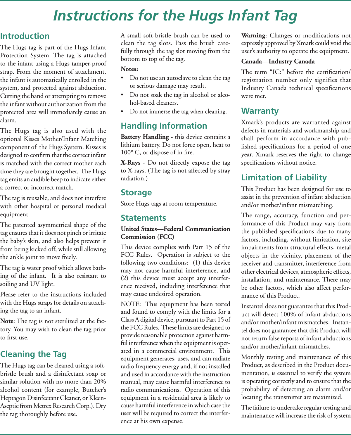 IntroductionThe Hugs tag is part of the Hugs Infant Protection System. The tag is attached to the infant using a Hugs tamper-proof strap. From the moment of attachment, the infant is automatically enrolled in the system, and protected against abduction. Cutting the band or attempting to remove the infant without authorization from the protected area will immediately cause an alarm.The Hugs tag is also used with the optional Kisses Mother/Infant Matching component of  the Hugs System. Kisses is designed to conﬁ rm that the correct infant is matched with the correct mother each time they are brought together.  The Hugs tag emits an audible beep to indicate either a correct or incorrect match.The tag is reusable, and does not interfere with other hospital or personal medical equipment.  The patented asymmetrical shape of the tag ensures that it does not pinch or irritate the baby’s skin, and also helps prevent it from being kicked off, while still allowing the ankle joint to move freely.  The tag is water proof which allows bath-ing of the infant.  It is also resistant to soiling and UV light.  Please refer to the instructions included with the Hugs straps for details on attach-ing the tag to an infant.Note: The tag is not sterilized at the fac-tory. You may wish to clean the tag prior to ﬁ rst use.Cleaning the TagThe Hugs tag can be cleaned using a soft-bristle brush and a disinfectant soap or similar solution with no more than 20% alcohol content (for example, Butcher’s Heptagon Disinfectant Cleaner, or Kleen-Aseptic from Metrex Research Corp.). Dry the tag thoroughly before use. A small soft-bristle brush can be used to clean the tag slots. Pass the brush care-fully through the tag slot moving from the bottom to top of the tag.Notes: •  Do not use an autoclave to clean the tag or serious damage may result.•  Do not soak the tag in alcohol or alco-hol-based cleaners.•  Do not immerse the tag when cleaning.Handling InformationBattery Handling - this device contains a lithium battery. Do not force open, heat to 100° C, or dispose of in ﬁ re.X-Rays - Do not directly expose the tag to X-rays. (The tag is not affected by stray radiation.)StorageStore Hugs tags at room temperature.StatementsUnited States—Federal Communication Commission (FCC)This device complies with Part 15 of the FCC Rules.  Operation is subject to the following two conditions:  (1) this device may not cause harmful interference, and (2) this device must accept any interfer-ence received, including interference that may cause undesired operation.NOTE:  This equipment has been tested and found to comply with the limits for a Class A digital device, pursuant to Part 15 of the FCC Rules.  These limits are designed to provide reasonable protection against harm-ful interference when the equipment is oper-ated in a commercial environment.  This equipment generates, uses, and can radiate radio frequency energy and, if not installed and used in accordance with the instruction manual, may cause harmful interference to radio communications.  Operation of this equipment in a residential area is likely to cause harmful interference in which case the user will be required to correct the interfer-ence at his own expense. Warning: Changes or modifications not expressly approved by Xmark could void the user’s authority to operate the equipment.Canada—Industry CanadaThe term “IC:” before the certiﬁ cation/registration number only signifies that Industry Canada technical speciﬁ cations were met.WarrantyXmark’s products are warranted against defects in materials and workmanship and shall perform in accordance with pub-lished speciﬁ cations for a period of one year. Xmark reserves the right to change speciﬁ cations without notice.Limitation of LiabilityThis Product has been designed for use to assist in the prevention of infant abduction and/or mother/infant mismatching.The range, accuracy, function and per-formance of this Product may vary from the published speciﬁ cations due to many factors, including, without limitation, site impairments from structural effects, metal objects in the vicinity, placement of the receiver and transmitter, interference from other electrical devices, atmospheric effects, installation, and maintenance. There may be other factors, which also affect perfor-mance of this Product. Instantel does not guarantee that this Prod-uct will detect 100% of infant abductions and/or mother/infant mismatches.  Instan-tel does not guarantee that this Product will not return false reports of infant abductions and/or mother/infant mismatches. Monthly testing and maintenance of this Product, as described in the Product docu-mentation, is essential to verify the system is operating correctly and to ensure that the probability of detecting an alarm and/or locating the transmitter are maximized. The failure to undertake regular testing and maintenance will increase the risk of system Instructions for the Hugs Infant Tag