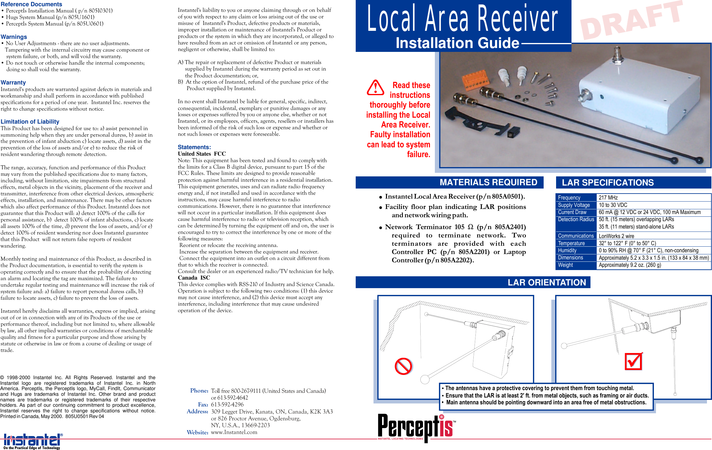 ReferenceDocumentsLimitationofLiabilityWarningsWarranty•PerceptIsInstallationManual(p/n805I0301)•HugsSystemManual(p/n805U1601)•PerceptIsSystemManual(p/n805U0601)Instantelherebydisclaimsallwarranties,expressorimplied,arisingoutoforinconnectionwithanyofitsProductsoftheuseorperformancethereof,includingbutnotlimitedto,whereallowablebylaw,allotherimpliedwarrantiesorconditionsofmerchantablequalityandfitnessforaparticularpurposeandthosearisingbystatuteorotherwiseinlaworfromacourseofdealingorusageoftrade.Instantel&apos;sproductsarewarrantedagainstdefectsinmaterialsandworkmanshipandshallperforminaccordancewithpublishedspecificationsforaperiodofoneyear.InstantelInc.reservestherighttochangespecificationswithoutnotice.ThisProducthasbeendesignedforuseto:a)assistpersonnelinsummoninghelpwhentheyareunderpersonalduress,b)assistinthepreventionofinfantabductionc)locateassets,d)assistinthepreventionofthelossofassetsand/ore)toreducetheriskofresidentwanderingthroughremotedetection.Therange,accuracy,functionandperformanceofthisProductmayvaryfromthepublishedspecificationsduetomanyfactors,including,withoutlimitation,siteimpairmentsfromstructuraleffects,metalobjectsinthevicinity,placementofthereceiverandtransmitter,interferencefromotherelectricaldevices,atmosphericeffects,installation,andmaintenance.TheremaybeotherfactorswhichalsoaffectperformanceofthisProduct.InstanteldoesnotguaranteethatthisProductwill:a)detect100%ofthecallsforpersonalassistance,b)detect100%ofinfantabductions,c)locateallassets100%ofthetime,d)preventthelossofassets,and/ore)detect100%ofresidentwanderingnordoesInstantelguaranteethatthisProductwillnotreturnfalsereportsofresidentwandering.MonthlytestingandmaintenanceofthisProduct,asdescribedintheProductdocumentation,isessentialtoverifythesystemisoperatingcorrectlyandtoensurethattheprobabilityofdetectinganalarmandlocatingthetagaremaximized.Thefailuretoundertakeregulartestingandmaintenancewillincreasetheriskofsystemfailureand:a)failuretoreportpersonalduresscalls,b)failuretolocateassets, c)failuretopreventthelossofassets.•NoUserAdjustments-therearenouseradjustments.Tamperingwiththeinternalcircuitrymaycausecomponentorsystemfailure,orboth,andwillvoidthewarranty.•Donottouchorotherwisehandletheinternalcomponents;doingsoshallvoidthewarranty.Instantel&apos;sliabilitytoyouoranyoneclaimingthroughoronbehalfofyouwithrespecttoanyclaimorlossarisingoutoftheuseormisuseofNote:ThisequipmenthasbeentestedandfoundtocomplywiththelimitsforaClassBdigitaldevice,pursuanttopart15oftheFCCRules.Theselimitsaredesignedtoprovidereasonableprotectionagainstharmfulinterferenceinaresidentialinstallation.Thisequipmentgenerates,usesandcanradiateradiofrequencyenergyand,ifnotinstalledandusedinaccordancewiththeinstructions,maycauseharmfulinterferencetoradiocommunications.However,thereisnoguaranteethatinterferencewillnotoccurinaparticularinstallation.Ifthisequipmentdoescauseharmfulinterferencetoradioortelevisionreception,whichcanbedeterminedbyturningtheequipmentoffandon,theuserisencouragedtotrytocorrecttheinterferencebyoneormoreofthefollowingmeasures:·Reorientorrelocatethereceivingantenna.·Increasetheseparationbetweentheequipmentandreceiver.·Connecttheequipmentintoanoutletonacircuitdifferentfromthattowhichthereceiverisconnected.Consultthedealeroranexperiencedradio/TVtechnicianforhelp.ThisdevicecomplieswithRSS-210ofIndustryandScienceCanada.Operationissubjecttothefollowingtwoconditions:(1)thisdevicemaynotcauseinterference,and(2)thisdevicemustacceptanyinterference,includinginterferencethatmaycauseundesiredoperationofthedevice.Instantel&apos;sProduct,defectiveproductsormaterials,improperinstallationormaintenanceofInstantel&apos;sProductorproductsorthesysteminwhichtheyareincorporated,orallegedtohaveresultedfromanactoromissionofInstanteloranyperson,negligentorotherwise,shallbelimitedto:A)TherepairorreplacementofdefectiveProductormaterialssuppliedbyInstantelduringthewarrantyperiodassetoutintheProductdocumentation;or,B)AttheoptionofInstantel,refundofthepurchasepriceoftheProductsuppliedbyInstantel.InnoeventshallInstantelbeliableforgeneral,specific,indirect,consequential,incidental,exemplaryorpunitivedamagesoranylossesorexpensessufferedbyyouoranyoneelse,whetherornotInstantel,oritsemployees,officers,agents,resellersorinstallershasbeeninformedoftheriskofsuchlossorexpenseandwhetherornotsuchlossesorexpenseswereforeseeable.UnitedStatesFCCCanadaISCStatements:Tollfree800-267-9111(UnitedStatesandCanada)or613-592-4642613-592-4296309LeggetDrive,Kanata,ON,Canada,K2K3A3or826ProctorAvenue,Ogdensburg,NY,U.S.A.,13669-2203www.Instantel.comPhone:Fax:Address:Website:©1998-2000InstantelInc.AllRightsReserved.InstantelandtheInstantellogoareregisteredtrademarksofInstantelInc.inNorthAmerica.PerceptIs,thePerceptIslogo,MyCall,FindIt,CommunicatorandHugsaretrademarksofInstantelInc.Otherbrandandproductnamesaretrademarksorregisteredtrademarksoftheirrespectiveholders.Aspartofourcontinuingcommitmenttoproductexcellence,Instantelreservestherighttochangespecificationswithoutnotice.PrintedinCanada,May2000.805U0501Rev04ReadtheseinstructionsthoroughlybeforeinstallingtheLocalAreaReceiver.Faultyinstallationcanleadtosystemfailure.!INSTANTELLOCATINGTECHNOLOGIES!!!InstantelLocalAreaReceiver(p/n805A0501).FacilityfloorplanindicatingLARpositionsandnetworkwiringpath.NetworkTerminator105(p/n805A2401)requiredtoterminatenetwork.TwoterminatorsareprovidedwitheachControllerPC(p/n805A2201)orLaptopController(p/n805A2202).ΩLocalAreaReceiverInstallationGuideMATERIALS REQUIREDLARORIENTATIONLARSPECIFICATIONS••Theantennashaveaprotectivecoveringtopreventthemfromtouchingmetal.EnsurethattheLARisatleast2&apos;ft.frommetalobjects,suchasframingorairducts.•Mainantennashouldbepointingdownwardintoanareafreeofmetalobstructions.!OnthePracticalEdgeofTechnology217MHz10to30VDC60mA@12VDCor24VDC,100mAMaximum50ft.(15meters)overlappingLARs35ft.(11meters)stand-aloneLARsFrequencySupplyVoltageCurrentDrawDetectionRadiusCommunicationsTemperatureHumidityDimensionsWeightLonWorks2wire32°to122°F(0°to50°C)0to90%RH@70°F(21°C),non-condensingApproximately5.2x3.3x1.5in.(133x84x38mm)Approximately9.2oz.(260g)