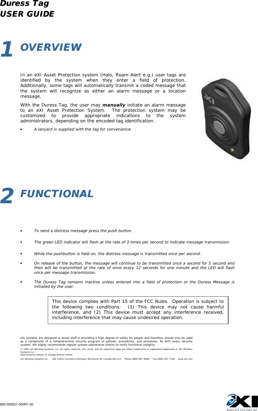 Duress Tag   Duress Tag     USER GUIDEUSER GUIDE  983-000021-000R1.00       11  OVERVIEWOVERVIEW           In an eXI Asset Protection system (Halo, Roam Alert e.g.) user tags are identified by the system when they enter a field of protection.   Additionally, some tags will automatically transmit a coded message that the system will recognize as either an alarm message or a location message. With the Duress Tag, the user may manually initiate an alarm message to an eXI Asset Protection System.  The protection system may be customized to provide appropriate indications to the system administrators, depending on the encoded tag identification. • A lanyard is supplied with the tag for convenience.        22  FUNCTIONALFUNCTIONAL               • To send a distress message press the push button.  • The green LED indicator will flash at the rate of 3 times per second to indicate message transmission.  • While the pushbutton is held on, the distress message is transmitted once per second.  • On release of the button, the message will continue to be transmitted once a second for 5 second and then will be transmitted at the rate of once every 12 seconds for one minute and the LED will flash once per message transmission.  • The Duress Tag remains inactive unless entered into a field of protection or the Duress Message is initiated by the user.              eXI systems are designed to assist staff in providing a high degree of safety for people and therefore should only be used as a component of a comprehensive security program of policies, procedures, and processes. As with every security system, eXI highly recommends regular system operational checks to verify functional integrity. © 2002 eXI Wireless Systems Inc. All rights reserved. eXI, eLink, and all respective logos are either trademarks or registered trademarks or eXI Wireless Systems Inc. Specifications subject to change without notice. eXI Wireless Systems Inc. · 100-13551 Commerce Parkway, Richmond, BC Canada V6V 2L1 · Phone (800) 667-9689 · Fax (604) 207-7760 · www.exi.com   This device complies with Part 15 of the FCC Rules.  Operation is subject to the following two conditions:  (1) This device may not cause harmful interference, and (2) This device must accept any interference received, including interference that may cause undesired operation. 