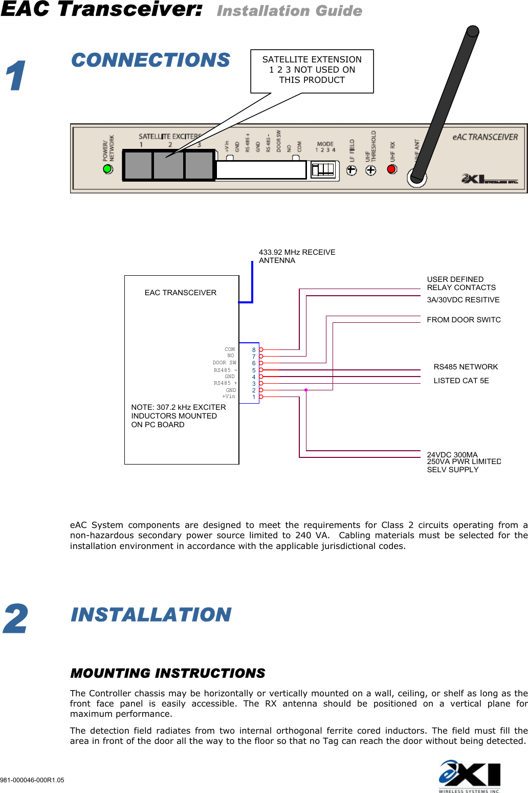 EAC Transceiver:  Installation Guide 981-000046-000R1.05   1  CONNECTIONS                           NOUSER DEFINEDRELAY CONTACTSGNDLISTED CAT 5EFROM DOOR SWITCCOM3A/30VDC RESITIVEEAC TRANSCEIVER24VDC 300MA250VA PWR LIMITEDSELV SUPPLYNOTE: 307.2 kHz EXCITERINDUCTORS MOUNTED ON PC BOARDGND12345678RS485 +433.92 MHz RECEIVEANTENNARS485 -DOOR SWRS485 NETWORK+Vin     eAC System components are designed to meet the requirements for Class 2 circuits operating from a non-hazardous secondary power source limited to 240 VA.  Cabling materials must be selected for the installation environment in accordance with the applicable jurisdictional codes.        2  INSTALLATION    MOUNTING INSTRUCTIONS   The Controller chassis may be horizontally or vertically mounted on a wall, ceiling, or shelf as long as the front face panel is easily accessible. The RX antenna should be positioned on a vertical plane for maximum performance.  The detection field radiates from two internal orthogonal ferrite cored inductors. The field must fill the area in front of the door all the way to the floor so that no Tag can reach the door without being detected.  SATELLITE EXTENSION 1 2 3 NOT USED ON THIS PRODUCT 