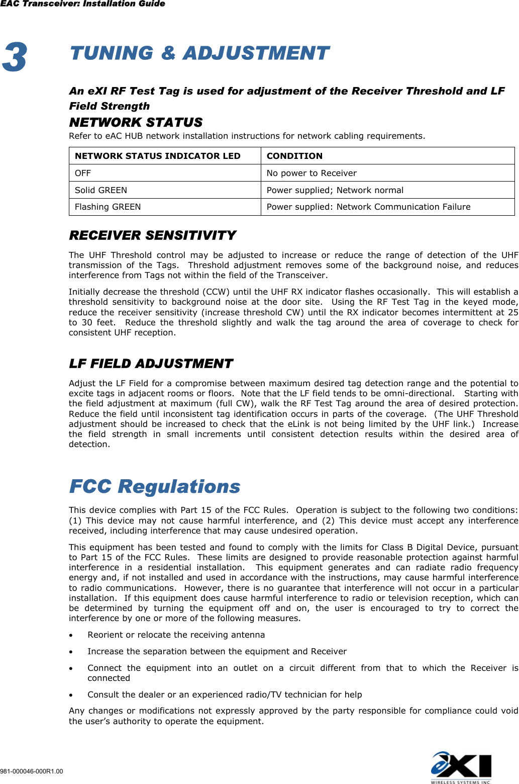 EAC Transceiver: Installation Guide 981-000046-000R1.00 3  TUNING &amp; ADJUSTMENT  An eXI RF Test Tag is used for adjustment of the Receiver Threshold and LF Field Strength  NETWORK STATUS   Refer to eAC HUB network installation instructions for network cabling requirements. NETWORK STATUS INDICATOR LED  CONDITION OFF  No power to Receiver Solid GREEN  Power supplied; Network normal Flashing GREEN  Power supplied: Network Communication Failure     RECEIVER SENSITIVITY   The UHF Threshold control may be adjusted to increase or reduce the range of detection of the UHF transmission of the Tags.  Threshold adjustment removes some of the background noise, and reduces interference from Tags not within the field of the Transceiver.  Initially decrease the threshold (CCW) until the UHF RX indicator flashes occasionally.  This will establish a threshold sensitivity to background noise at the door site.  Using the RF Test Tag in the keyed mode, reduce the receiver sensitivity (increase threshold CW) until the RX indicator becomes intermittent at 25 to 30 feet.  Reduce the threshold slightly and walk the tag around the area of coverage to check for consistent UHF reception.    LF FIELD ADJUSTMENT   Adjust the LF Field for a compromise between maximum desired tag detection range and the potential to excite tags in adjacent rooms or floors.  Note that the LF field tends to be omni-directional.   Starting with the field adjustment at maximum (full CW), walk the RF Test Tag around the area of desired protection.  Reduce the field until inconsistent tag identification occurs in parts of the coverage.  (The UHF Threshold adjustment should be increased to check that the eLink is not being limited by the UHF link.)  Increase the field strength in small increments until consistent detection results within the desired area of detection.      FCC Regulations This device complies with Part 15 of the FCC Rules.  Operation is subject to the following two conditions:  (1) This device may not cause harmful interference, and (2) This device must accept any interference received, including interference that may cause undesired operation. This equipment has been tested and found to comply with the limits for Class B Digital Device, pursuant to Part 15 of the FCC Rules.  These limits are designed to provide reasonable protection against harmful interference in a residential installation.  This equipment generates and can radiate radio frequency energy and, if not installed and used in accordance with the instructions, may cause harmful interference to radio communications.  However, there is no guarantee that interference will not occur in a particular installation.  If this equipment does cause harmful interference to radio or television reception, which can be determined by turning the equipment off and on, the user is encouraged to try to correct the interference by one or more of the following measures. •  Reorient or relocate the receiving antenna •  Increase the separation between the equipment and Receiver •  Connect the equipment into an outlet on a circuit different from that to which the Receiver is connected •  Consult the dealer or an experienced radio/TV technician for help Any changes or modifications not expressly approved by the party responsible for compliance could void the user’s authority to operate the equipment.   