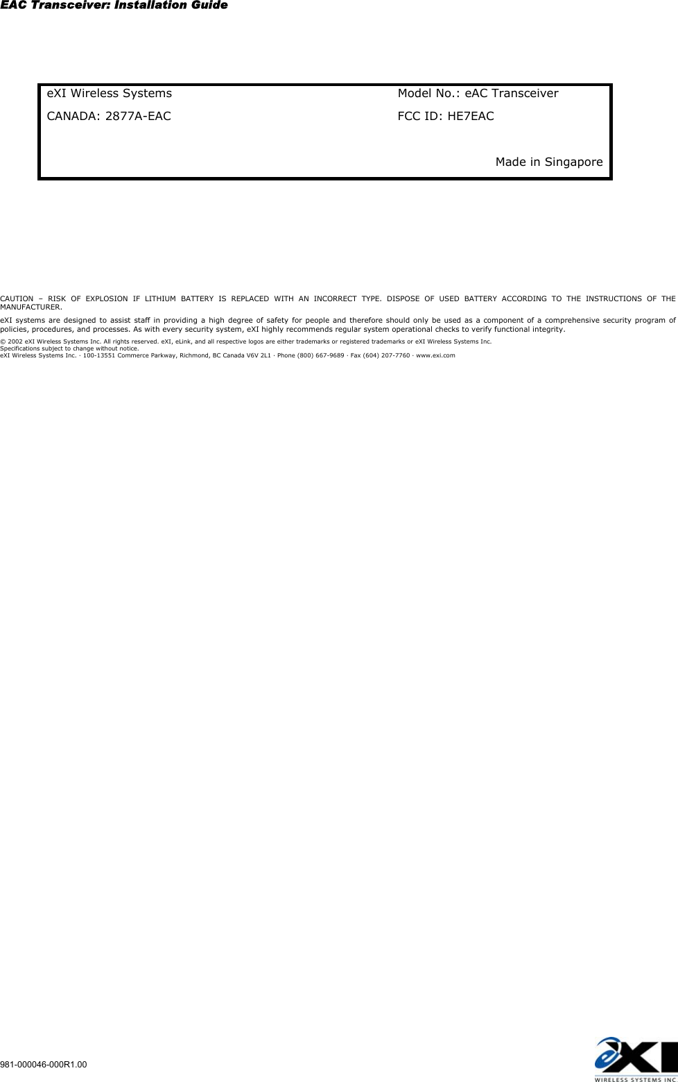 EAC Transceiver: Installation Guide 981-000046-000R1.00   eXI Wireless Systems  Model No.: eAC Transceiver CANADA: 2877A-EAC  FCC ID: HE7EAC Made in Singapore      CAUTION – RISK OF EXPLOSION IF LITHIUM BATTERY IS REPLACED WITH AN INCORRECT TYPE. DISPOSE OF USED BATTERY ACCORDING TO THE INSTRUCTIONS OF THE MANUFACTURER. eXI systems are designed to assist staff in providing a high degree of safety for people and therefore should only be used as a component of a comprehensive security program of policies, procedures, and processes. As with every security system, eXI highly recommends regular system operational checks to verify functional integrity. © 2002 eXI Wireless Systems Inc. All rights reserved. eXI, eLink, and all respective logos are either trademarks or registered trademarks or eXI Wireless Systems Inc. Specifications subject to change without notice. eXI Wireless Systems Inc. · 100-13551 Commerce Parkway, Richmond, BC Canada V6V 2L1 · Phone (800) 667-9689 · Fax (604) 207-7760 · www.exi.com 