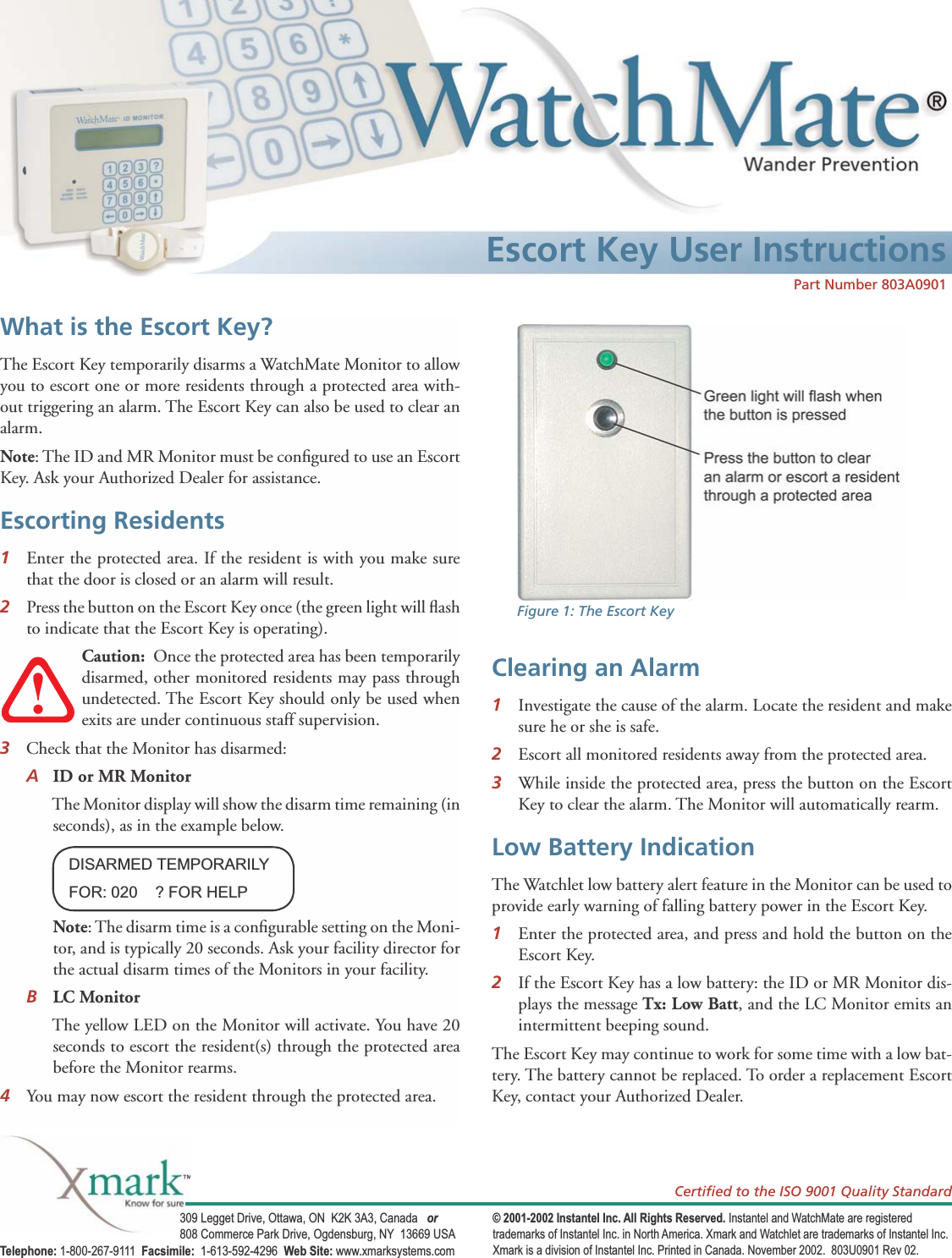 Escort Key User Instructions309 Legget Drive, Ottawa, ON  K2K 3A3, Canada   or 808 Commerce Park Drive, Ogdensburg, NY  13669 USATelephone: 1-800-267-9111  Facsimile:  1-613-592-4296  Web Site: www.xmarksystems.com© 2001-2002 Instantel Inc. All Rights Reserved. Instantel and WatchMate are registered trademarks of Instantel Inc. in North America. Xmark and Watchlet are trademarks of Instantel Inc. Xmark is a division of Instantel Inc. Printed in Canada. November 2002.  803U0901 Rev 02.Certiﬁ ed to the ISO 9001 Quality StandardWhat is the Escort Key?The Escort Key temporarily disarms a WatchMate Monitor to allow you to escort one or more residents through a protected area with-out triggering an alarm. The Escort Key can also be used to clear an alarm. Note: The ID and MR Monitor must be conﬁ gured to use an Escort Key. Ask your Authorized Dealer for assistance.Escorting Residents 1  Enter the protected area. If the resident is with you make sure that the door is closed or an alarm will result.2   Press the button on the Escort Key once (the green light will ﬂ ash to indicate that the Escort Key is operating). Caution:  Once the protected area has been temporarily disarmed, other monitored residents may pass through undetected. The Escort Key should only be used when exits are under continuous staff supervision.3   Check that the Monitor has disarmed: A ID or MR Monitor  The Monitor display will show the disarm time remaining (in seconds), as in the example below.  Note: The disarm time is a conﬁ gurable setting on the Moni-tor, and is typically 20 seconds. Ask your facility director for the actual disarm times of the Monitors in your facility. B LC Monitor  The yellow LED on the Monitor will activate. You have 20 seconds to escort the resident(s) through the protected area before the Monitor rearms.4  You may now escort the resident through the protected area. Clearing an Alarm 1  Investigate the cause of the alarm. Locate the resident and make sure he or she is safe.  2   Escort all monitored residents away from the protected area. 3   While inside the protected area, press the button on the Escort Key to clear the alarm. The Monitor will automatically rearm.Low Battery IndicationThe Watchlet low battery alert feature in the Monitor can be used to provide early warning of falling battery power in the Escort Key.  1  Enter the protected area, and press and hold the button on the Escort Key.  2  If the Escort Key has a low battery: the ID or MR Monitor dis-plays the message Tx: Low Batt, and the LC Monitor emits an intermittent beeping sound. The Escort Key may continue to work for some time with a low bat-tery. The battery cannot be replaced. To order a replacement Escort Key, contact your Authorized Dealer. DISARMED TEMPORARILYFOR: 020    ? FOR HELP!Figure 1: The Escort KeyPart Number 803A0901 