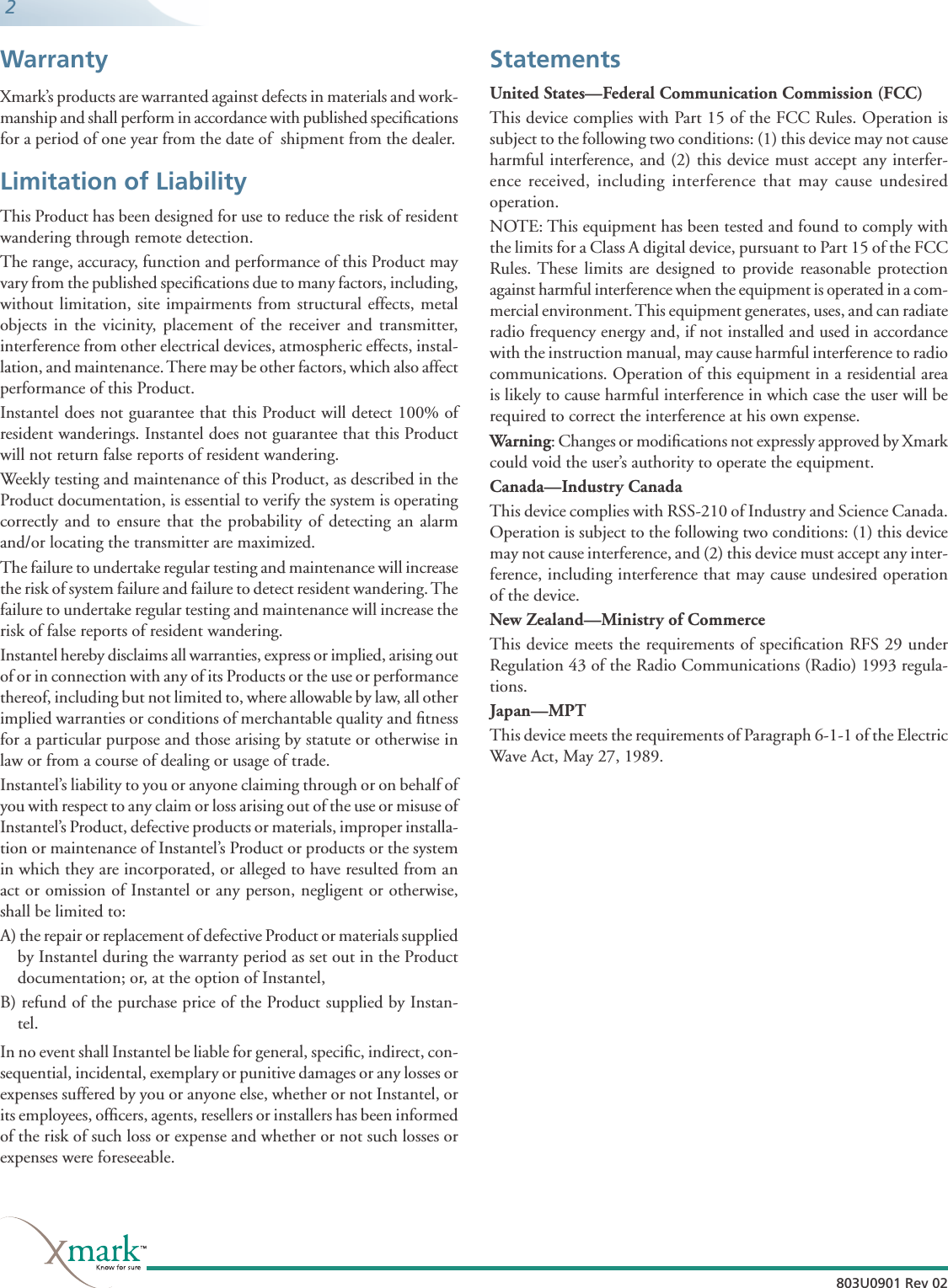  2803U0901 Rev 02803U0901 Rev 02WarrantyXmark’s products are warranted against defects in materials and work-manship and shall perform in accordance with published speciﬁ cations for a period of one year from the date of  shipment from the dealer.Limitation of LiabilityThis Product has been designed for use to reduce the risk of resident wandering through remote detection.The range, accuracy, function and performance of this Product may vary from the published speciﬁ cations due to many factors, including, without limitation, site impairments from structural effects, metal objects in the vicinity, placement of the receiver and transmitter, interference from other electrical devices, atmospheric effects, instal-lation, and maintenance. There may be other factors, which also affect performance of this Product. Instantel does not guarantee that this Product will detect 100% of resident wanderings. Instantel does not guarantee that this Product will not return false reports of resident wandering.Weekly testing and maintenance of this Product, as described in the Product documentation, is essential to verify the system is operating correctly and to ensure that the probability of detecting an alarm and/or locating the transmitter are maximized. The failure to undertake regular testing and maintenance will increase the risk of system failure and failure to detect resident wandering. The failure to undertake regular testing and maintenance will increase the risk of false reports of resident wandering.Instantel hereby disclaims all warranties, express or implied, arising out of or in connection with any of its Products or the use or performance thereof, including but not limited to, where allowable by law, all other implied warranties or conditions of merchantable quality and ﬁ tness for a particular purpose and those arising by statute or otherwise in law or from a course of dealing or usage of trade.Instantel’s liability to you or anyone claiming through or on behalf of you with respect to any claim or loss arising out of the use or misuse of Instantel’s Product, defective products or materials, improper installa-tion or maintenance of Instantel’s Product or products or the system in which they are incorporated, or alleged to have resulted from an act or omission of Instantel or any person, negligent or otherwise, shall be limited to:A) the repair or replacement of defective Product or materials supplied by Instantel during the warranty period as set out in the Product documentation; or, at the option of Instantel,B) refund of the purchase price of the Product supplied by Instan-tel.In no event shall Instantel be liable for general, speciﬁ c, indirect, con-sequential, incidental, exemplary or punitive damages or any losses or expenses suffered by you or anyone else, whether or not Instantel, or its employees, ofﬁ cers, agents, resellers or installers has been informed of the risk of such loss or expense and whether or not such losses or expenses were foreseeable.StatementsUnited States—Federal Communication Commission (FCC)This device complies with Part 15 of the FCC Rules. Operation is subject to the following two conditions: (1) this device may not cause harmful interference, and (2) this device must accept any interfer-ence received, including interference that may cause undesired operation.NOTE: This equipment has been tested and found to comply with the limits for a Class A digital device, pursuant to Part 15 of the FCC Rules. These limits are designed to provide reasonable protection against harmful interference when the equipment is operated in a com-mercial environment. This equipment generates, uses, and can radiate radio frequency energy and, if not installed and used in accordance with the instruction manual, may cause harmful interference to radio communications. Operation of this equipment in a residential area is likely to cause harmful interference in which case the user will be required to correct the interference at his own expense. Warning: Changes or modiﬁ cations not expressly approved by Xmark could void the user’s authority to operate the equipment.Canada—Industry CanadaThis device complies with RSS-210 of Industry and Science Canada. Operation is subject to the following two conditions: (1) this device may not cause interference, and (2) this device must accept any inter-ference, including interference that may cause undesired operation of the device.New Zealand—Ministry of CommerceThis device meets the requirements of speciﬁ cation RFS 29 under Regulation 43 of the Radio Communications (Radio) 1993 regula-tions.Japan—MPTThis device meets the requirements of Paragraph 6-1-1 of the Electric Wave Act, May 27, 1989.