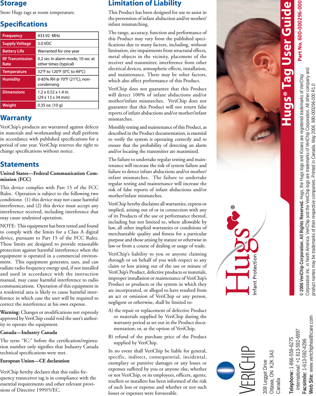 StorageStore Hugs tags at room temperature.Speci cationsWarrantyVeriChip’s products are warranted against defects in materials and workmanship and shall perform in accordance with published speciﬁ cations for a period of one year. VeriChip reserves the right to change speciﬁ cations without notice.StatementsUnited States—Federal Communication Com-mission (FCC)This device complies with Part 15 of the FCC Rules.  Operation is subject to the following two conditions:  (1) this device may not cause harmful interference, and (2) this device must accept any interference received, including interference that may cause undesired operation.NOTE:  This equipment has been tested and found to comply with the limits for a Class A digital device, pursuant to Part 15 of the FCC Rules.  These limits are designed to provide reasonable protection against harmful interference when the equipment is operated in a commercial environ-ment.  This equipment generates, uses, and can radiate radio frequency energy and, if not installed and used in accordance with the instruction manual, may cause harmful interference to radio communications.  Operation of this equipment in a residential area is likely to cause harmful inter-ference in which case the user will be required to correct the interference at his own expense. Warning: Changes or modifications not expressly approved by VeriChip could void the user’s author-ity to operate the equipment.Canada—Industry CanadaThe term “IC:” before the certiﬁ cation/registra-tion number only signiﬁ es that Industry Canada technical speciﬁ cations were met.European Union—CE declarationVeriChip hereby declares that this radio fre-quency transceiver tag is in compliance with the essential requirements and other relevant provi-sions of Directive 1999/5/EC.Limitation of LiabilityThis Product has been designed for use to assist in the prevention of infant abduction and/or mother/infant mismatching.The range, accuracy, function and performance of this Product may vary from the published speci-ﬁ cations due to many factors, including, without limitation, site impairments from structural effects, metal objects in the vicinity, placement of the receiver and transmitter, interference from other electrical devices, atmospheric effects, installation, and maintenance. There may be other factors, which also affect performance of this Product. VeriChip does not guarantee that this Product will detect 100% of infant abductions and/or mother/infant mismatches.  VeriChip does not guarantee that this Product will not return false reports of infant abductions and/or mother/infant mismatches. Monthly testing and maintenance of this Product, as described in the Product documentation, is essential to verify the system is operating correctly and to ensure that the probability of detecting an alarm and/or locating the transmitter are maximized. The failure to undertake regular testing and main-tenance will increase the risk of system failure and failure to detect infant abductions and/or mother/infant mismatches.  The failure to undertake regular testing and maintenance will increase the risk of false reports of infant abductions and/or mother/infant mismatches.VeriChip hereby disclaims all warranties, express or implied, arising out of or in connection with any of its Products of the use or performance thereof, including but not limited to, where allowable by law, all other implied warranties or conditions of merchantable quality and ﬁ tness for a particular purpose and those arising by statute or otherwise in law or from a course of dealing or usage of trade.VeriChip’s liability to you or anyone claiming through or on behalf of you with respect to any claim or loss arising out of the use or misuse of VeriChip’s Product, defective products or materials, improper installation or maintenance of VeriChip’s Product or products or the system in which they are incorporated, or alleged to have resulted from an act or omission of VeriChip or any person, negligent or otherwise, shall be limited to:A) the repair or replacement of defective Product or materials supplied by VeriChip during the warranty period as set out in the Product docu-mentation; or, at the option of VeriChip,B) refund of the purchase price of the Product supplied by VeriChip.In no event shall VeriChip be liable for general, specific, indirect, consequential, incidental, exemplary or punitive damages or any losses or expenses suffered by you or anyone else, whether or not VeriChip, or its employees, ofﬁ cers, agents, resellers or installers has been informed of the risk of such loss or expense and whether or not such losses or expenses were foreseeable.Frequency 433.92  MHzSupply Voltage 3.0 VDCBattery Life Warranted for one yearRF Transmission Rate0.2 sec in alarm mode, 10 sec at other times (typical)Temperature 32°F to 120°F (0°C to 49°C)Humidity 0-85% RH @ 70°F (21°C), non-condensingDimensions 1.2 x 0.52 x 1.4 in. (29 x 13 x 34 mm)Weight 0.35 oz. (10 g)Part No. 600-000296-000309 Legget Drive Ottawa, ON  K2K 3A3 Canada Telephone: 1-866-559-6275    International: +1 613-592-6997  Facsimile: 1-613-592-4296 Web Site: www.verichiphealthcare.com© 2006 VeriChip Corporation. All Rights Reserved. Hugs, the Hugs logo and Kisses are registered trademarks of VeriChip Corporation Inc. in North America. VeriChip and the VeriChip logo are trademarks of VeriChip Corporation. All other company and product names may be trademarks of their respective companies. Printed in Canada. May 2006. 980-000296-000 R1.0Hugs® Tag User Guide