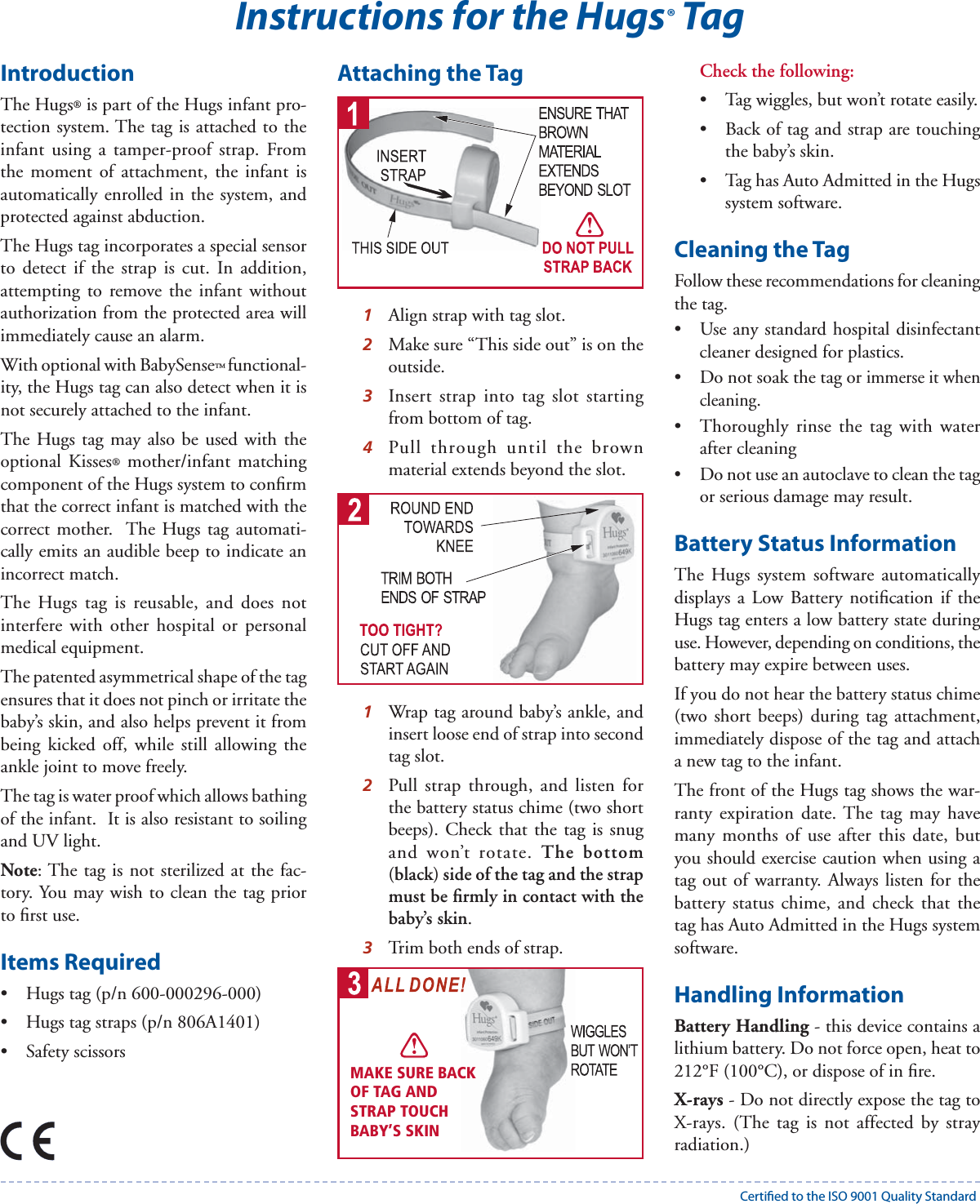 IntroductionThe Hugs® is part of the Hugs infant pro-tection system. The tag is attached to the infant using a tamper-proof strap. From the moment of attachment, the infant is automatically enrolled in the system, and protected against abduction. The Hugs tag incorporates a special sensor to detect if the strap is cut. In addition, attempting to remove the infant without authorization from the protected area will immediately cause an alarm. With optional with BabySense™ functional-ity, the Hugs tag can also detect when it is not securely attached to the infant.The Hugs tag may also be used with the optional Kisses® mother/infant matching component of the Hugs system to conﬁ rm that the correct infant is matched with the correct mother.  The Hugs tag automati-cally emits an audible beep to indicate an incorrect match.The Hugs tag is reusable, and does not interfere with other hospital or personal medical equipment.  The patented asymmetrical shape of the tag ensures that it does not pinch or irritate the baby’s skin, and also helps prevent it from being kicked off, while still allowing the ankle joint to move freely.  The tag is water proof which allows bathing of the infant.  It is also resistant to soiling and UV light.  Note: The tag is not sterilized at the fac-tory. You may wish to clean the tag prior to ﬁ rst use.Items Required•  Hugs tag (p/n 600-000296-000)•  Hugs tag straps (p/n 806A1401)• Safety scissorsAttaching the Tag1  Align strap with tag slot.2  Make sure “This side out” is on the outside.3  Insert strap into tag slot starting from bottom of tag. 4  Pull through until the brown material extends beyond the slot.1  Wrap tag around baby’s ankle, and insert loose end of strap into second tag slot. 2  Pull strap through, and listen for the battery status chime (two short beeps). Check that the tag is snug and won’t rotate. The bottom (black) side of the tag and the strap must be ﬁ rmly in contact with the baby’s skin.3  Trim both ends of strap.Check the following:•  Tag wiggles, but won’t rotate easily.•  Back of tag and strap are touching the baby’s skin. •  Tag has Auto Admitted in the Hugs system software.Cleaning the TagFollow these recommendations for cleaning the tag.•  Use any standard hospital disinfectant cleaner designed for plastics.•  Do not soak the tag or immerse it when cleaning. •  Thoroughly rinse the tag with water after cleaning• Do not use an autoclave to clean the tag or serious damage may result.Battery Status InformationThe Hugs system software automatically displays a Low Battery notiﬁ cation if the Hugs tag enters a low battery state during use. However, depending on conditions, the battery may expire between uses.If you do not hear the battery status chime (two short beeps) during tag attachment, immediately dispose of the tag and attach a new tag to the infant.The front of the Hugs tag shows the war-ranty expiration date. The tag may have many months of use after this date, but you should exercise caution when using a tag out of warranty. Always listen for the battery status chime, and check that the tag has Auto Admitted in the Hugs system software.Handling InformationBattery Handling - this device contains a lithium battery. Do not force open, heat to 212°F (100°C), or dispose of in ﬁ re.X-rays - Do not directly expose the tag to X-rays. (The tag is not affected by stray radiation.)Instructions for the Hugs® TagMAKE SURE BACKOF TAG AND STRAP TOUCH BABY’S SKINCerti ed to the ISO 9001 Quality Standard
