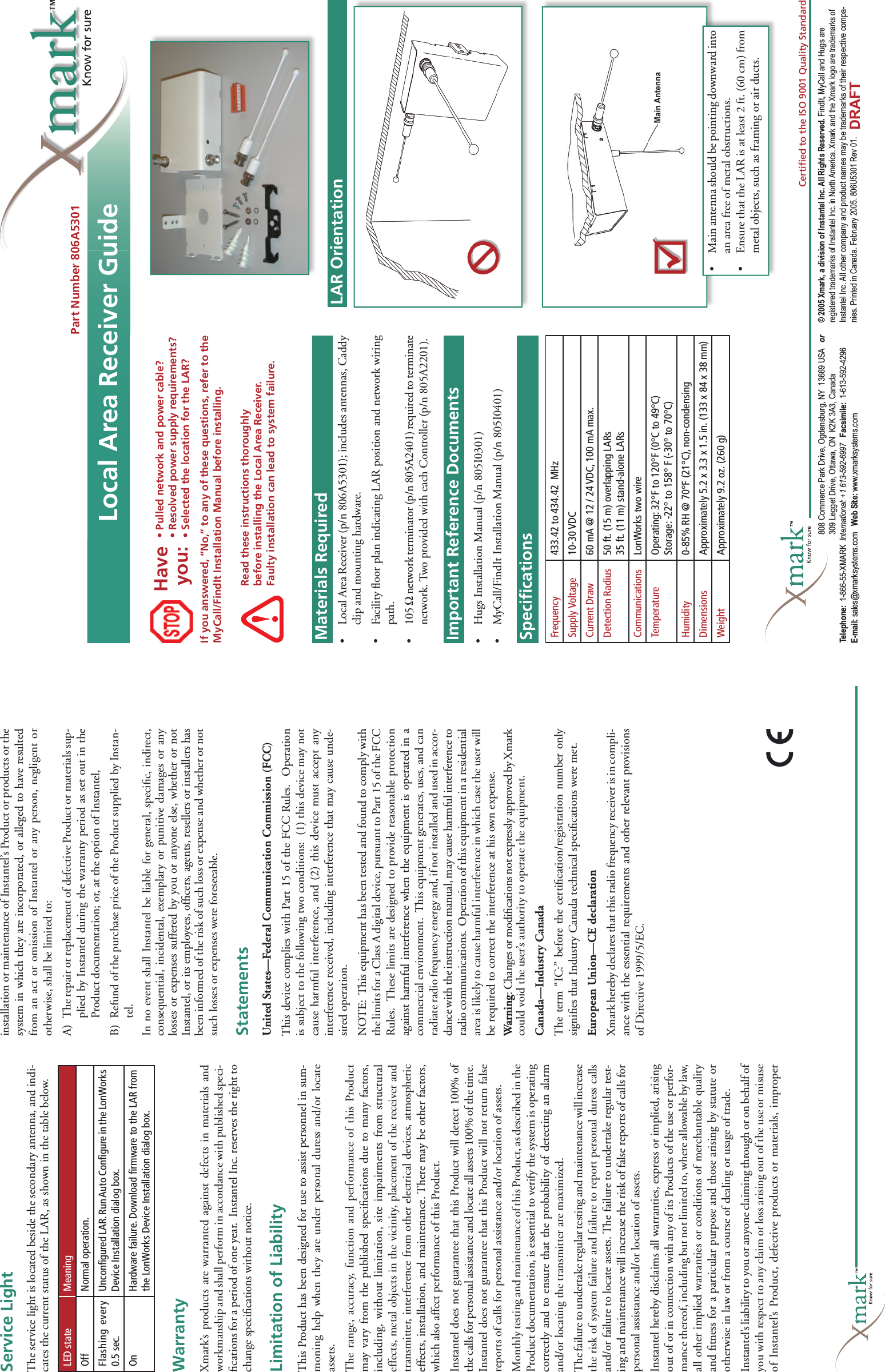 Materials Required•   Local Area Receiver (p/n 806A5301); includes antennas, Caddy clip and mounting hardware.•   Facility ﬂ oor plan indicating LAR position and network wiring path.•   105 Ω network terminator (p/n 805A2401) required to terminate network. Two provided with each Controller (p/n 805A2201).Important Reference Documents•   Hugs Installation Manual (p/n 805I0301)•   MyCall/FindIt Installation Manual (p/n 805I0401)Materials RequiredImportant Reference DocumentsHaveyou:• Pulled network and power cable?• Resolved power supply requirements?• Selected the location for the LAR?LAR Orientation•  Main antenna should be pointing downward into an area free of metal obstructions.•  Ensure that the LAR is at least 2 ft. (60 cm) from metal objects, such as framing or air ducts.Speciﬁ cationsWarrantyXmark’s products are warranted against defects in materials and workmanship and shall perform in accordance with published speci-ﬁ cations for a period of one year.  Instantel Inc. reserves the right to change speciﬁ cations without notice.Limitation of LiabilityThis Product has been designed for use to assist personnel in sum-moning help when they are under personal duress and/or locate assets.The range, accuracy, function and performance of this Product may vary from the published speciﬁ cations due to many factors, including, without limitation, site impairments from structural effects, metal objects in the vicinity, placement of the receiver and transmitter, interference from other electrical devices, atmospheric effects, installation, and maintenance. There may be other factors, which also affect performance of this Product. Instantel does not guarantee that this Product will detect 100% of the calls for personal assistance and locate all assets 100% of the time. Instantel does not guarantee that this Product will not return false reports of calls for personal assistance and/or location of assets. Monthly testing and maintenance of this Product, as described in the Product documentation, is essential to verify the system is operating correctly and to ensure that the probability of detecting an alarm and/or locating the transmitter are maximized. The failure to undertake regular testing and maintenance will increase the risk of system failure and failure to report personal duress calls and/or failure to locate assets. The failure to undertake regular test-ing and maintenance will increase the risk of false reports of calls for personal assistance and/or location of assets.Instantel hereby disclaims all warranties, express or implied, arising out of or in connection with any of its Products of the use or perfor-mance thereof, including but not limited to, where allowable by law, all other implied warranties or conditions of merchantable quality and ﬁ tness for a particular purpose and those arising by statute or otherwise in law or from a course of dealing or usage of trade.Instantel’s liability to you or anyone claiming through or on behalf of you with respect to any claim or loss arising out of the use or misuse of Instantel’s Product, defective products or materials, improper installation or maintenance of Instantel’s Product or products or the system in which they are incorporated, or alleged to have resulted from an act or omission of Instantel or any person, negligent or otherwise, shall be limited to:A)  The repair or replacement of defective Product or materials sup-plied by Instantel during the warranty period as set out in the Product documentation; or, at the option of Instantel, B)  Refund of the purchase price of the Product supplied by Instan-tel.In no event shall Instantel be liable for general, speciﬁ c, indirect, consequential, incidental, exemplary or punitive damages or any losses or expenses suffered by you or anyone else, whether or not Instantel, or its employees, ofﬁ cers, agents, resellers or installers has been informed of the risk of such loss or expense and whether or not such losses or expenses were foreseeable.StatementsUnited States—Federal Communication Commission (FCC)This device complies with Part 15 of the FCC Rules.  Operation is subject to the following two conditions:  (1) this device may not cause harmful interference, and (2) this device must accept any interference received, including interference that may cause unde-sired operation.NOTE:  This equipment has been tested and found to comply with the limits for a Class A digital device, pursuant to Part 15 of the FCC Rules.  These limits are designed to provide reasonable protection against harmful interference when the equipment is operated in a commercial environment.  This equipment generates, uses, and can radiate radio frequency energy and, if not installed and used in accor-dance with the instruction manual, may cause harmful interference to radio communications.  Operation of this equipment in a residential area is likely to cause harmful interference in which case the user will be required to correct the interference at his own expense. Warning: Changes or modiﬁ cations not expressly approved by Xmark could void the user’s authority to operate the equipment.Canada—Industry CanadaThe term “IC:” before the certiﬁ cation/registration number only signiﬁ es that Industry Canada technical speciﬁ cations were met.European Union—CE declarationXmark hereby declares that this radio frequency receiver is in compli-ance with the essential requirements and other relevant provisions of Directive 1999/5/EC.Service LightThe service light is located beside the secondary antenna, and indi-cates the current status of the LAR, as shown in the table below.Part Number 806A5301Local Area Receiver Guide© 2005 Xmark, a division of Instantel Inc. All Rights Reserved. FindIt, MyCall and Hugs are registered trademarks of Instantel Inc. in North America. Xmark and the Xmark logo are trademarks of Instantel Inc. All other company and product names may be trademarks of their respective compa-nies. Printed in Canada. February 2005. 806U5301 Rev 01.808 Commerce Park Drive, Ogdensburg, NY  13669 USA   or 309 Legget Drive, Ottawa, ON  K2K 3A3, Canada Telephone:  1-866-55-XMARK  International: +1 613-592-6997   Facsimile:  1-613-592-4296 E-mail: sales@xmarksystems.com   Web Site: www.xmarksystems.com Certiﬁ ed to the ISO 9001 Quality StandardIf you answered, “No,” to any of these questions, refer to the MyCall/FindIt Installation Manual before installing.LED state MeaningOff Normal operation.Flashing every 0.5 sec.Unconﬁ gured LAR. Run Auto Conﬁ gure in the LonWorks Device Installation dialog box.On Hardware failure. Download ﬁ rmware to the LAR from the LonWorks Device Installation dialog box.Frequency 433.42 to 434.42  MHzSupply Voltage 10-30 VDCCurrent Draw 60 mA @ 12 / 24 VDC, 100 mA max.Detection Radius 50 ft. (15 m) overlapping LARs35 ft. (11 m) stand-alone LARsCommunications LonWorks two wireTemperature Operating: 32°F to 120°F (0°C to 49°C)Storage: -22° to 158° F (-30° to 70°C)Humidity 0-85% RH @ 70°F (21°C), non-condensingDimensions Approximately 5.2 x 3.3 x 1.5 in. (133 x 84 x 38 mm)Weight Approximately 9.2 oz. (260 g)Read these instructions thoroughly before installing the Local Area Receiver. Faulty installation can lead to system failure.DRAFT