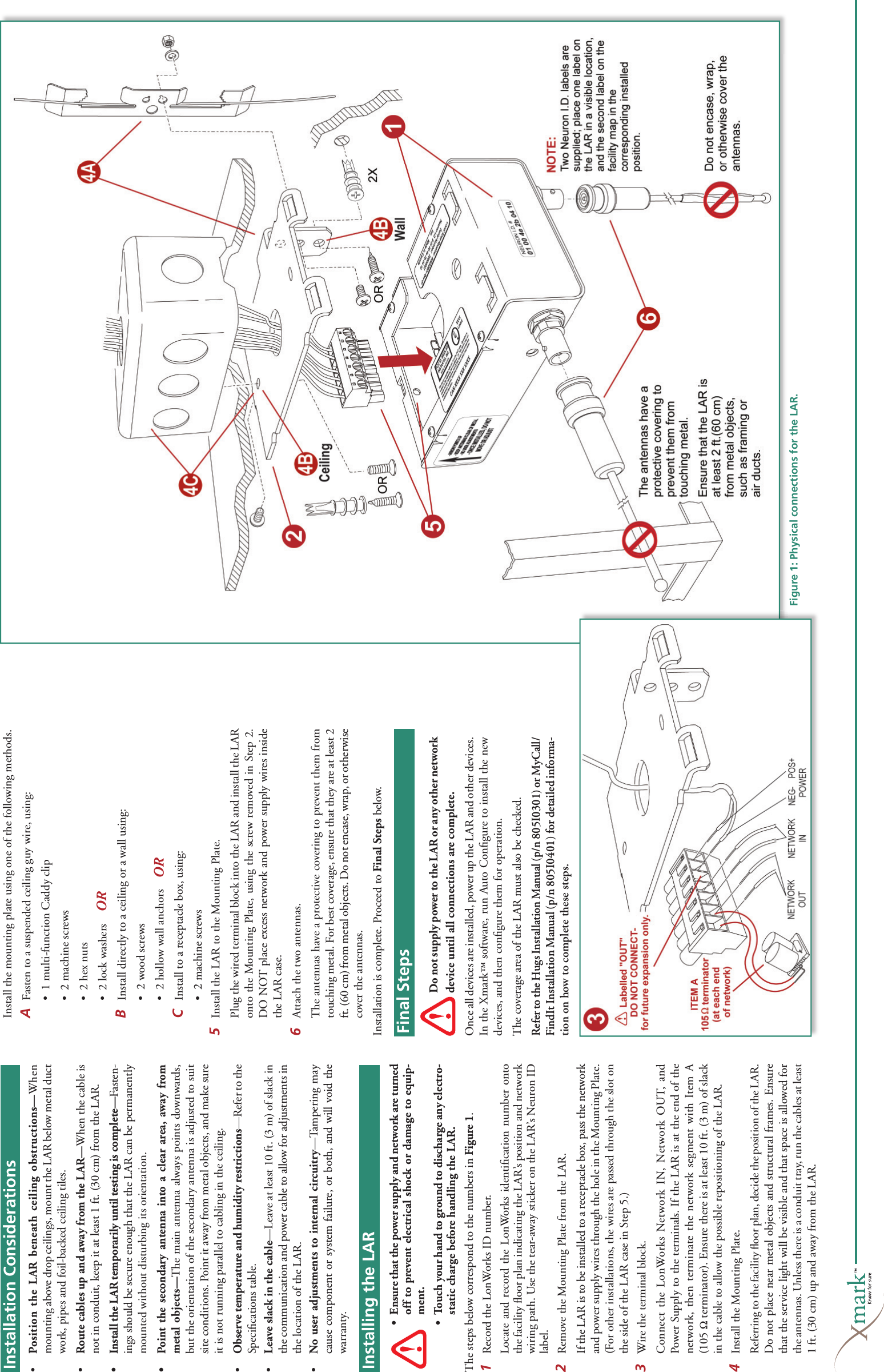 Installing the Exciter•  Ensure that the power supply and network are turned off to prevent electrical shock or damage to equip-ment. •  Touch your hand to ground to discharge any electro-static charge before handling the LAR.The steps below correspond to the numbers in Figure 1.1  Record the LonWorks ID number.  Locate and record the LonWorks identiﬁ cation number onto the facility ﬂ oor plan indicating the LAR’s position and network wiring path. Use the tear-away sticker on the LAR’s Neuron ID label.2  Remove the Mounting Plate from the LAR.   If the LAR is to be installed to a receptacle box, pass the network and power supply wires through the hole in the Mounting Plate. (For other installations, the wires are passed through the slot on the side of the LAR case in Step 5.)3  Wire the terminal block.  Connect the LonWorks Network IN, Network OUT, and Power Supply to the terminals. If the LAR is at the end of the network, then terminate the network segment with Item A (105 Ω terminator). Ensure there is at least 10 ft. (3 m) of slack in the cable to allow the possible repositioning of the LAR. 4  Install the Mounting Plate.  Referring to the facility ﬂ oor plan, decide the position of the LAR. Do not place near metal objects and structural frames. Ensure that the service light will be visible and that space is allowed for the antennas. Unless there is a conduit tray, run the cables at least 1 ft. (30 cm) up and away from the LAR. Install the mounting plate using one of the following methods. A  Fasten to a suspended ceiling guy wire, using:  •  1 multi-function Caddy clip   •  2 machine screws  •  2 hex nuts  •  2 lock washers B  Install directly to a ceiling or a wall using:  •  2 wood screws  •  2 hollow wall anchorsC  Install to a receptacle box, using:  •  2 machine screws5  Install the LAR to the Mounting Plate.Plug the wired terminal block into the LAR and install the LAR onto the Mounting Plate, using the screw removed in Step 2. DO NOT place excess network and power supply wires inside the LAR case.6Attach the two antennas.   The antennas have a protective covering to prevent them from touching metal. For best coverage, ensure that they are at least 2 ft. (60 cm) from metal objects. Do not encase, wrap, or otherwise cover the antennas.Installation is complete. Proceed to Final Steps below.Figure 1: Physical connections for the LAR.Installing the LARInstallation Considerations•   Position the LAR beneath ceiling obstructions—When mounting above drop ceilings, mount the LAR below metal duct work, pipes and foil-backed ceiling tiles.•   Route cables up and away from the LAR—When the cable is not in conduit, keep it at least 1 ft. (30 cm) from the LAR. •   Install the LAR temporarily until testing is complete—Fasten-ings should be secure enough that the LAR can be permanently mounted without disturbing its orientation.•   Point the secondary antenna into a clear area, away from metal objects—The main antenna always points downwards, but the orientation of the secondary antenna is adjusted to suit site conditions. Point it away from metal objects, and make sure it is not running parallel to cabling in the ceiling. •   Observe temperature and humidity restrictions—Refer to the Speciﬁ cations table. •   Leave slack in the cable—Leave at least 10 ft. (3 m) of slack in the communication and power cable to allow for adjustments in the location of the LAR. •   No user adjustments to internal circuitry—Tampering may cause component or system failure, or both, and will void the warranty.Final StepsDo not supply power to the LAR or any other network device until all connections are complete.Once all devices are installed, power up the LAR and other devices. In the Xmark™ software, run Auto Conﬁ gure to install the new devices, and then conﬁ gure them for operation.The coverage area of the LAR must also be checked.Refer to the Hugs Installation Manual (p/n 805I0301) or MyCall/FindIt Installation Manual (p/n 805I0401) for detailed informa-tion on how to complete these steps.Installation ConsiderationsFinal StepsOROR