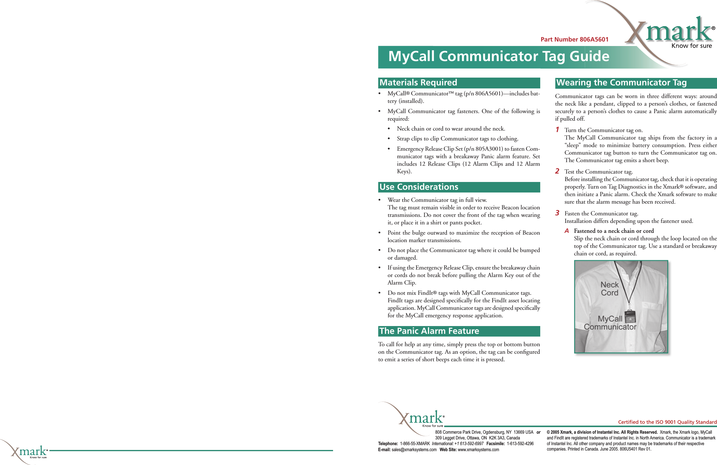 Part Number 806A5601MyCall Communicator Tag GuideMaterials Required• MyCall® Communicator™ tag (p/n 806A5601)—includes bat-tery (installed).•  MyCall Communicator tag fasteners. One of the following is required:•  Neck chain or cord to wear around the neck.•  Strap clips to clip Communicator tags to clothing.•  Emergency Release Clip Set (p/n 805A3001) to fasten Com-municator tags with a breakaway Panic alarm feature. Set includes 12 Release Clips (12 Alarm Clips and 12 Alarm Keys).Use Considerations•   Wear the Communicator tag in full view.  The tag must remain visible in order to receive Beacon location transmissions. Do not cover the front of the tag when wearing it, or place it in a shirt or pants pocket.•   Point the bulge outward to maximize the reception of Beacon location marker transmissions.•  Do not place the Communicator tag where it could be bumped or damaged.•  If using the Emergency Release Clip, ensure the breakaway chain or cords do not break before pulling the Alarm Key out of the Alarm Clip.•  Do not mix FindIt® tags with MyCall Communicator tags.  FindIt tags are designed speciﬁ cally for the FindIt asset locating application. MyCall Communicator tags are designed speciﬁ cally for the MyCall emergency response application. The Panic Alarm FeatureTo call for help at any time, simply press the top or bottom button on the Communicator tag. As an option, the tag can be conﬁ gured to emit a series of short beeps each time it is pressed.Installing the TagCommunicator tags can be worn in three different ways: around the neck like a pendant, clipped to a person’s clothes, or fastened securely to a person’s clothes to cause a Panic alarm automatically if pulled off.1  Turn the Communicator tag on.  The MyCall Communicator tag ships from the factory in a “sleep” mode to minimize battery consumption. Press either Communicator tag button to turn the Communicator tag on. The Communicator tag emits a short beep.2  Test the Communicator tag.  Before installing the Communicator tag, check that it is operating properly. Turn on Tag Diagnostics in the Xmark® software, and then initiate a Panic alarm. Check the Xmark software to make sure that the alarm message has been received.3  Fasten the Communicator tag.  Installation differs depending upon the fastener used.A Fastened to a neck chain or cord  Slip the neck chain or cord through the loop located on the top of the Communicator tag. Use a standard or breakaway chain or cord, as required.Materials RequiredUse ConsiderationsThe Panic Alarm FeatureWearing the Communicator Tag© 2005 Xmark, a division of Instantel Inc. All Rights Reserved.  Xmark, the Xmark logo, MyCall and FindIt are registered trademarks of Instantel Inc. in North America. Communicator is a trademark of Instantel Inc. All other company and product names may be trademarks of their respective companies. Printed in Canada. June 2005. 806U5401 Rev 01.808 Commerce Park Drive, Ogdensburg, NY  13669 USA   or 309 Legget Drive, Ottawa, ON  K2K 3A3, Canada Telephone:  1-866-55-XMARK  International: +1 613-592-6997   Facsimile:  1-613-592-4296 E-mail: sales@xmarksystems.com   Web Site: www.xmarksystems.com Certiﬁ ed to the ISO 9001 Quality Standard