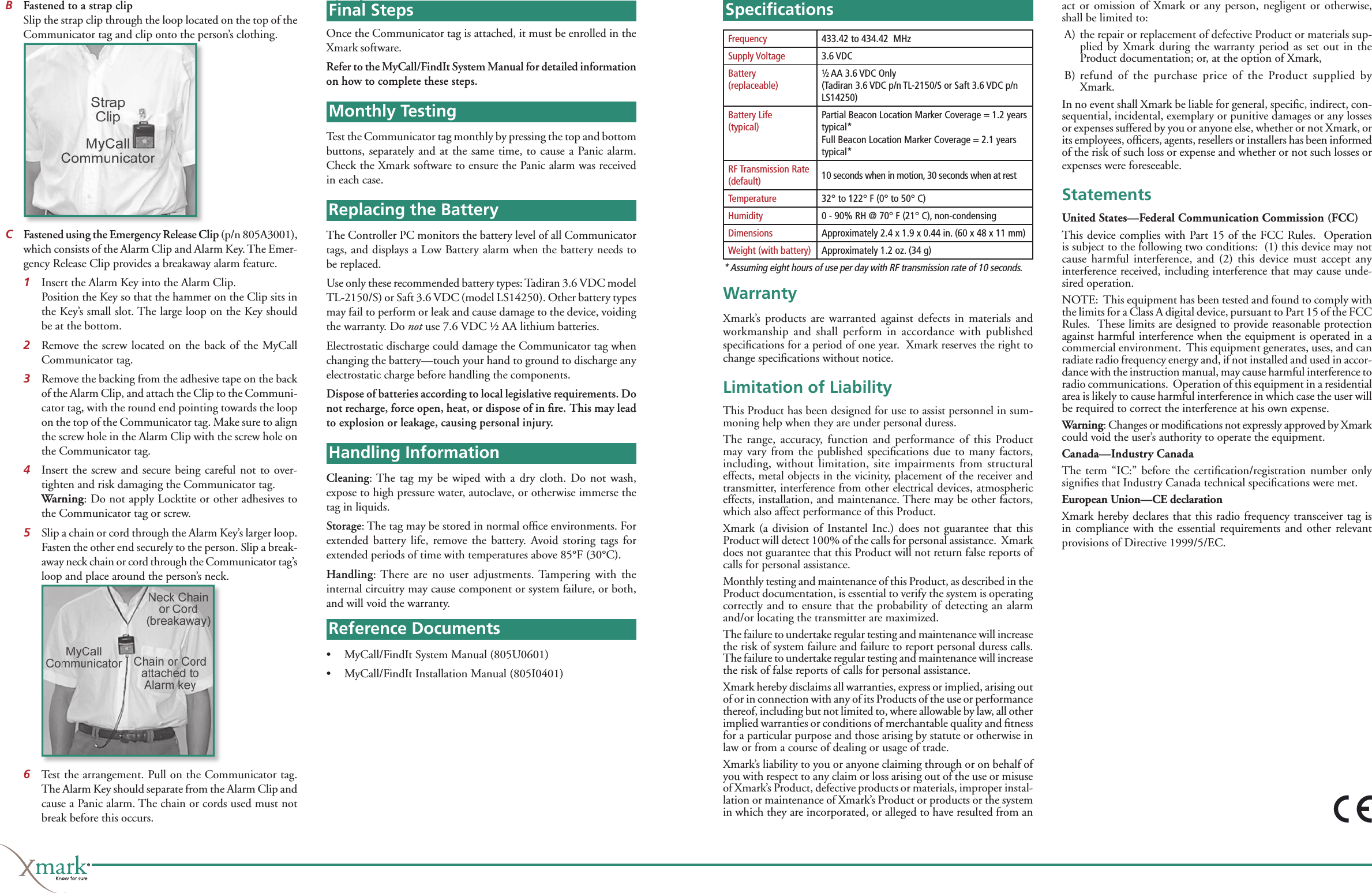 B Fastened to a strap clip  Slip the strap clip through the loop located on the top of the Communicator tag and clip onto the person’s clothing.CFastened using the Emergency Release Clip (p/n 805A3001), which consists of the Alarm Clip and Alarm Key. The Emer-gency Release Clip provides a breakaway alarm feature. 1  Insert the Alarm Key into the Alarm Clip.   Position the Key so that the hammer on the Clip sits in the Key’s small slot. The large loop on the Key should be at the bottom. 2  Remove the screw located on the back of the MyCall Communicator tag. 3  Remove the backing from the adhesive tape on the back of the Alarm Clip, and attach the Clip to the Communi-cator tag, with the round end pointing towards the loop on the top of the Communicator tag. Make sure to align the screw hole in the Alarm Clip with the screw hole on the Communicator tag. 4  Insert the screw and secure being careful not to over-tighten and risk damaging the Communicator tag. Warning: Do not apply Locktite or other adhesives to the Communicator tag or screw.5  Slip a chain or cord through the Alarm Key’s larger loop. Fasten the other end securely to the person. Slip a break-away neck chain or cord through the Communicator tag’s loop and place around the person’s neck.6  Test the arrangement. Pull on the Communicator tag. The Alarm Key should separate from the Alarm Clip and cause a Panic alarm. The chain or cords used must not break before this occurs.Final StepsOnce the Communicator tag is attached, it must be enrolled in the Xmark software. Refer to the MyCall/FindIt System Manual for detailed information on how to complete these steps.Monthly TestingTest the Communicator tag monthly by pressing the top and bottom buttons, separately and at the same time, to cause a Panic alarm. Check the Xmark software to ensure the Panic alarm was received in each case.Replacing the BatteryThe Controller PC monitors the battery level of all Communicator tags, and displays a Low Battery alarm when the battery needs to be replaced. Use only these recommended battery types: Tadiran 3.6 VDC model TL-2150/S) or Saft 3.6 VDC (model LS14250). Other battery types may fail to perform or leak and cause damage to the device, voiding the warranty. Do not use 7.6 VDC ½ AA lithium batteries.Electrostatic discharge could damage the Communicator tag when changing the battery—touch your hand to ground to discharge any electrostatic charge before handling the components. Dispose of batteries according to local legislative requirements. Do not recharge, force open, heat, or dispose of in ﬁ re. This may lead to explosion or leakage, causing personal injury. Handling InformationCleaning: The tag my be wiped with a dry cloth. Do not wash, expose to high pressure water, autoclave, or otherwise immerse the tag in liquids.Storage: The tag may be stored in normal ofﬁ ce environments. For extended battery life, remove the battery. Avoid storing tags for extended periods of time with temperatures above 85°F (30°C).Handling: There are no user adjustments. Tampering with the internal circuitry may cause component or system failure, or both, and will void the warranty. Reference Documents•   MyCall/FindIt System Manual (805U0601)•   MyCall/FindIt Installation Manual (805I0401)Speciﬁ cationsWarrantyXmark’s products are warranted against defects in materials and workmanship and shall perform in accordance with published speciﬁ cations for a period of one year.  Xmark reserves the right to change speciﬁ cations without notice.Limitation of LiabilityThis Product has been designed for use to assist personnel in sum-moning help when they are under personal duress.The range, accuracy, function and performance of this Product may vary from the published speciﬁ cations due to many factors, including, without limitation, site impairments from structural effects, metal objects in the vicinity, placement of the receiver and transmitter, interference from other electrical devices, atmospheric effects, installation, and maintenance. There may be other factors, which also affect performance of this Product. Xmark (a division of Instantel Inc.) does not guarantee that this Product will detect 100% of the calls for personal assistance.  Xmark does not guarantee that this Product will not return false reports of calls for personal assistance.Monthly testing and maintenance of this Product, as described in the Product documentation, is essential to verify the system is operating correctly and to ensure that the probability of detecting an alarm and/or locating the transmitter are maximized. The failure to undertake regular testing and maintenance will increase the risk of system failure and failure to report personal duress calls. The failure to undertake regular testing and maintenance will increase the risk of false reports of calls for personal assistance.Xmark hereby disclaims all warranties, express or implied, arising out of or in connection with any of its Products of the use or performance thereof, including but not limited to, where allowable by law, all other implied warranties or conditions of merchantable quality and ﬁ tness for a particular purpose and those arising by statute or otherwise in law or from a course of dealing or usage of trade.Xmark’s liability to you or anyone claiming through or on behalf of you with respect to any claim or loss arising out of the use or misuse of Xmark’s Product, defective products or materials, improper instal-lation or maintenance of Xmark’s Product or products or the system in which they are incorporated, or alleged to have resulted from an Frequency 433.42 to 434.42  MHzSupply Voltage 3.6 VDCBattery (replaceable)½ AA 3.6 VDC Only(Tadiran 3.6 VDC p/n TL-2150/S or Saft 3.6 VDC p/n LS14250)Battery Life (typical)Partial Beacon Location Marker Coverage = 1.2 years typical*Full Beacon Location Marker Coverage = 2.1 years typical*RF Transmission Rate (default) 10 seconds when in motion, 30 seconds when at restTemperature 32° to 122° F (0° to 50° C)Humidity 0 - 90% RH @ 70° F (21° C), non-condensingDimensions Approximately 2.4 x 1.9 x 0.44 in. (60 x 48 x 11 mm)Weight (with battery) Approximately 1.2 oz. (34 g)* Assuming eight hours of use per day with RF transmission rate of 10 seconds.act or omission of Xmark or any person, negligent or otherwise, shall be limited to:A)  the repair or replacement of defective Product or materials sup-plied by Xmark during the warranty period as set out in the Product documentation; or, at the option of Xmark,B)  refund of the purchase price of the Product supplied by Xmark.In no event shall Xmark be liable for general, speciﬁ c, indirect, con-sequential, incidental, exemplary or punitive damages or any losses or expenses suffered by you or anyone else, whether or not Xmark, or its employees, ofﬁ cers, agents, resellers or installers has been informed of the risk of such loss or expense and whether or not such losses or expenses were foreseeable.StatementsUnited States—Federal Communication Commission (FCC)This device complies with Part 15 of the FCC Rules.  Operation is subject to the following two conditions:  (1) this device may not cause harmful interference, and (2) this device must accept any interference received, including interference that may cause unde-sired operation.NOTE:  This equipment has been tested and found to comply with the limits for a Class A digital device, pursuant to Part 15 of the FCC Rules.  These limits are designed to provide reasonable protection against harmful interference when the equipment is operated in a commercial environment.  This equipment generates, uses, and can radiate radio frequency energy and, if not installed and used in accor-dance with the instruction manual, may cause harmful interference to radio communications.  Operation of this equipment in a residential area is likely to cause harmful interference in which case the user will be required to correct the interference at his own expense. Warning: Changes or modiﬁ cations not expressly approved by Xmark could void the user’s authority to operate the equipment.Canada—Industry CanadaThe term “IC:” before the certiﬁ cation/registration  number  only signiﬁ es that Industry Canada technical speciﬁ cations were met.European Union—CE declarationXmark hereby declares that this radio frequency transceiver tag is in compliance with the essential requirements and other relevant provisions of Directive 1999/5/EC.Final StepsMonthly TestingReplacing the BatteryHandling InformationReference DocumentsSpeciﬁ cations