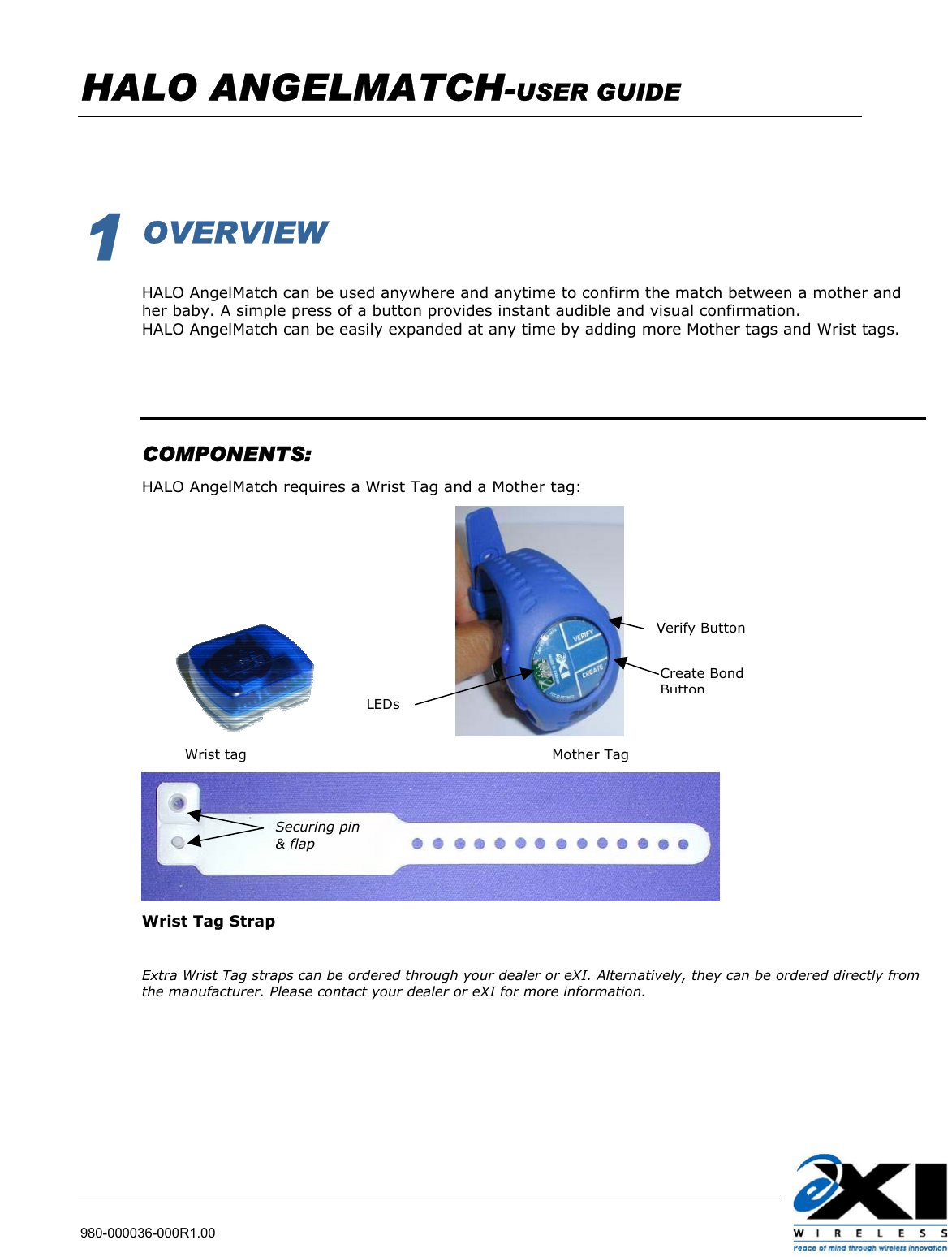   HALO ANGELMATCH-USER GUIDE    980-000036-000R1.00          1 OVERVIEW  HALO AngelMatch can be used anywhere and anytime to confirm the match between a mother and her baby. A simple press of a button provides instant audible and visual confirmation. HALO AngelMatch can be easily expanded at any time by adding more Mother tags and Wrist tags.     COMPONENTS: HALO AngelMatch requires a Wrist Tag and a Mother tag:                                                                                      Wrist tag                                                                Mother Tag                             Wrist Tag Strap  Extra Wrist Tag straps can be ordered through your dealer or eXI. Alternatively, they can be ordered directly from the manufacturer. Please contact your dealer or eXI for more information.  Securing pin &amp; flap  Create Bond Button Verify Button LEDs 