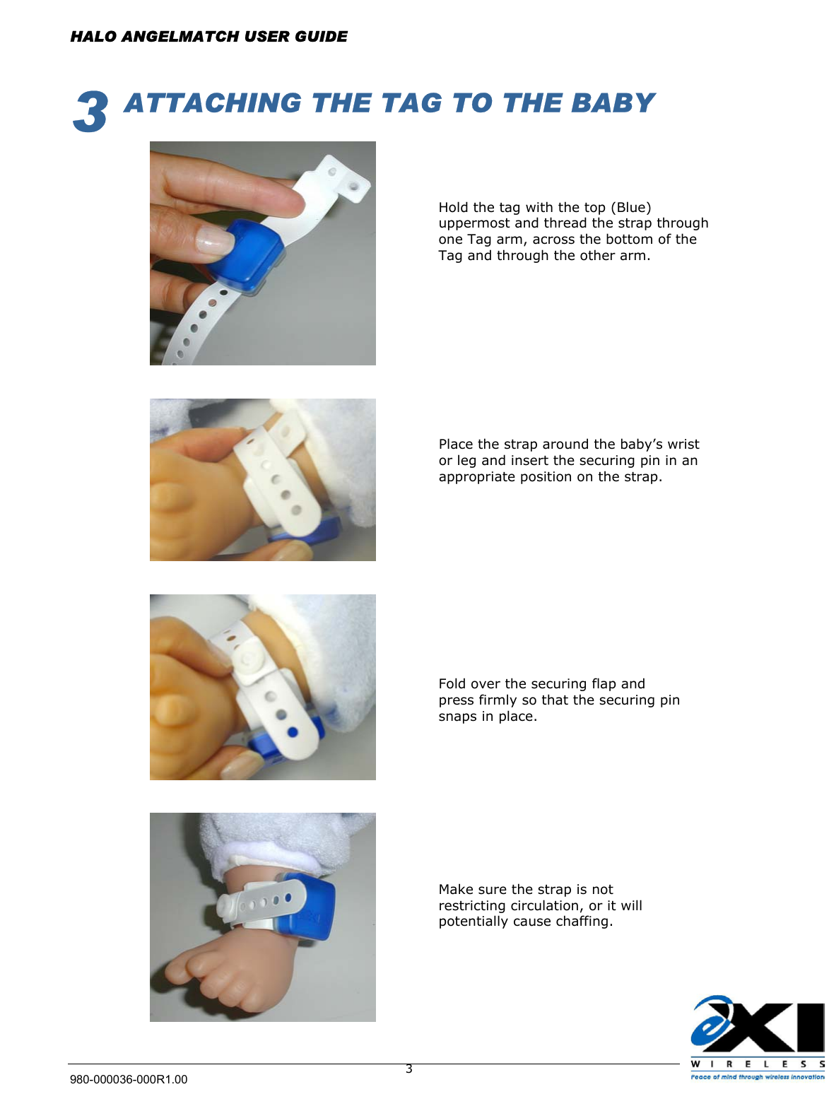  HALO ANGELMATCH USER GUIDE 980-000036-000R1.00    33  ATTACHING THE TAG TO THE BABY         Hold the tag with the top (Blue) uppermost and thread the strap through one Tag arm, across the bottom of the Tag and through the other arm.  Place the strap around the baby’s wrist or leg and insert the securing pin in an appropriate position on the strap. Fold over the securing flap and press firmly so that the securing pin snaps in place. Make sure the strap is not restricting circulation, or it will potentially cause chaffing.   
