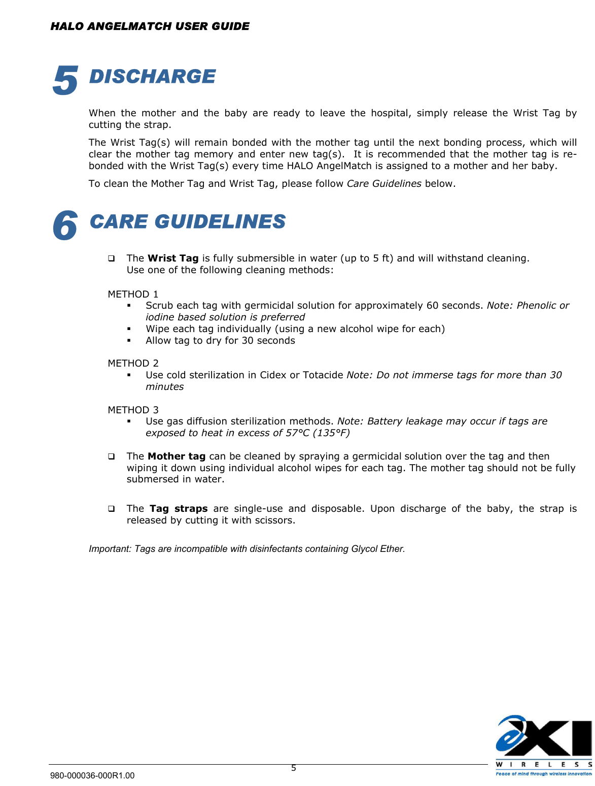  HALO ANGELMATCH USER GUIDE 980-000036-000R1.00    55 DISCHARGE  When the mother and the baby are ready to leave the hospital, simply release the Wrist Tag by cutting the strap.  The Wrist Tag(s) will remain bonded with the mother tag until the next bonding process, which will clear the mother tag memory and enter new tag(s).  It is recommended that the mother tag is re-bonded with the Wrist Tag(s) every time HALO AngelMatch is assigned to a mother and her baby.  To clean the Mother Tag and Wrist Tag, please follow Care Guidelines below. 6 CARE GUIDELINES    The Wrist Tag is fully submersible in water (up to 5 ft) and will withstand cleaning. Use one of the following cleaning methods:  METHOD 1   Scrub each tag with germicidal solution for approximately 60 seconds. Note: Phenolic or iodine based solution is preferred   Wipe each tag individually (using a new alcohol wipe for each)   Allow tag to dry for 30 seconds  METHOD 2   Use cold sterilization in Cidex or Totacide Note: Do not immerse tags for more than 30 minutes  METHOD 3   Use gas diffusion sterilization methods. Note: Battery leakage may occur if tags are exposed to heat in excess of 57°C (135°F)    The Mother tag can be cleaned by spraying a germicidal solution over the tag and then wiping it down using individual alcohol wipes for each tag. The mother tag should not be fully submersed in water.     The  Tag straps are single-use and disposable. Upon discharge of the baby, the strap is released by cutting it with scissors.   Important: Tags are incompatible with disinfectants containing Glycol Ether.  