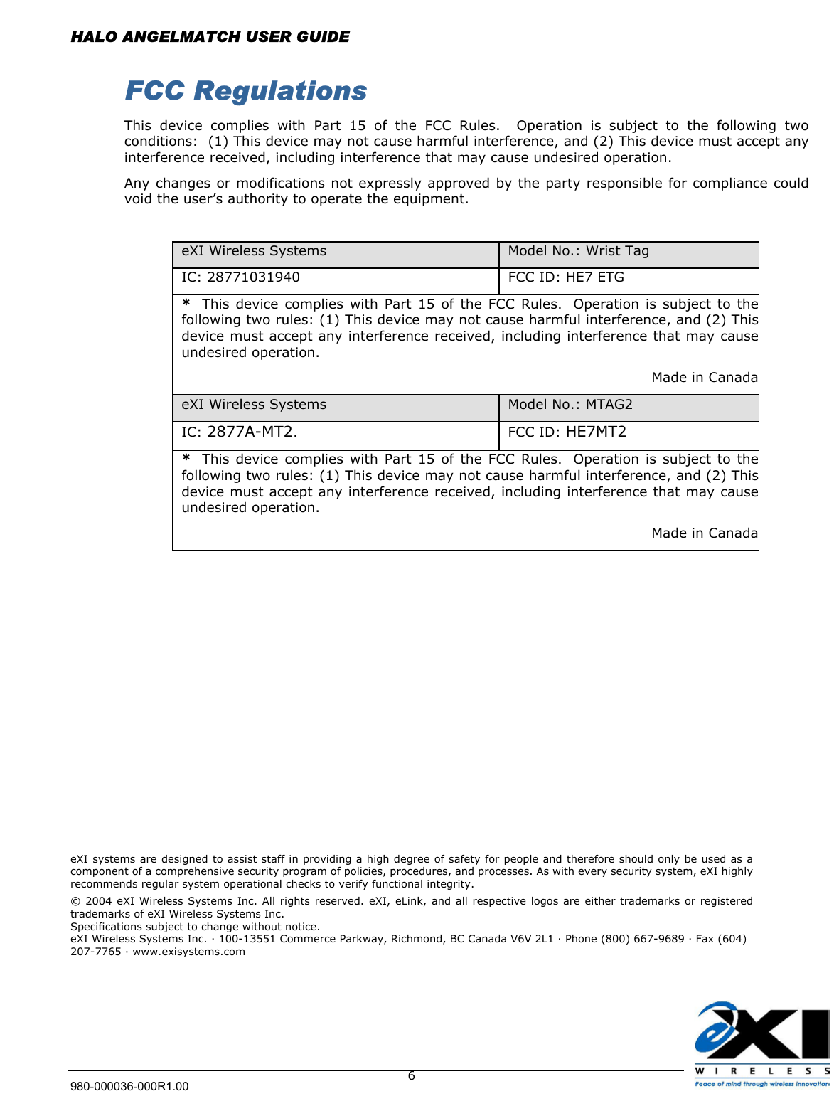  HALO ANGELMATCH USER GUIDE 980-000036-000R1.00    6 FCC Regulations This device complies with Part 15 of the FCC Rules.  Operation is subject to the following two conditions:  (1) This device may not cause harmful interference, and (2) This device must accept any interference received, including interference that may cause undesired operation. Any changes or modifications not expressly approved by the party responsible for compliance could void the user’s authority to operate the equipment.  eXI Wireless Systems  Model No.: Wrist Tag IC: 28771031940  FCC ID: HE7 ETG *  This device complies with Part 15 of the FCC Rules.  Operation is subject to thefollowing two rules: (1) This device may not cause harmful interference, and (2) Thisdevice must accept any interference received, including interference that may causeundesired operation. Made in CanadaeXI Wireless Systems  Model No.: MTAG2 IC: 2877A-MT2. FCC ID: HE7MT2 *  This device complies with Part 15 of the FCC Rules.  Operation is subject to thefollowing two rules: (1) This device may not cause harmful interference, and (2) Thisdevice must accept any interference received, including interference that may causeundesired operation. Made in Canada                 eXI systems are designed to assist staff in providing a high degree of safety for people and therefore should only be used as a component of a comprehensive security program of policies, procedures, and processes. As with every security system, eXI highly recommends regular system operational checks to verify functional integrity. © 2004 eXI Wireless Systems Inc. All rights reserved. eXI, eLink, and all respective logos are either trademarks or registered trademarks of eXI Wireless Systems Inc. Specifications subject to change without notice. eXI Wireless Systems Inc. · 100-13551 Commerce Parkway, Richmond, BC Canada V6V 2L1 · Phone (800) 667-9689 · Fax (604) 207-7765 · www.exisystems.com  