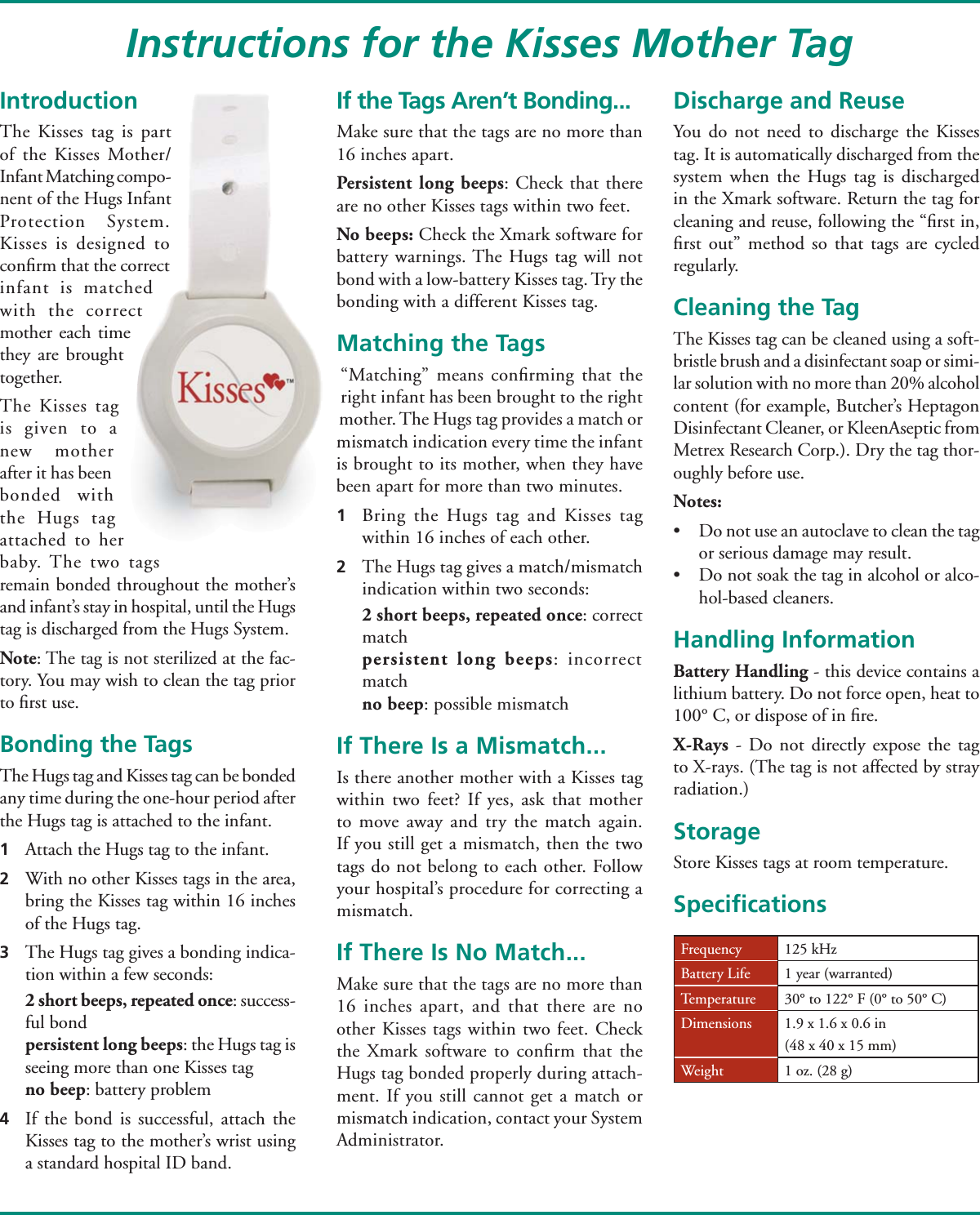 IntroductionThe Kisses tag is part of the Kisses Mother/ Infant Matching compo-nent of the Hugs Infant Protection System. Kisses is designed to conﬁ rm that the correct infant is matched with the correct mother each time they are brought together. The Kisses tag is given to a new mother after it has been bonded with the Hugs tag attached to her baby. The two tags remain bonded throughout the mother’s and infant’s stay in hospital, until the Hugs tag is discharged from the Hugs System.Note: The tag is not sterilized at the fac-tory. You may wish to clean the tag prior to ﬁ rst use.Bonding the TagsThe Hugs tag and Kisses tag can be bonded any time during the one-hour period after the Hugs tag is attached to the infant. 1  Attach the Hugs tag to the infant.2  With no other Kisses tags in the area, bring the Kisses tag within 16 inches of the Hugs tag.3  The Hugs tag gives a bonding indica-tion within a few seconds:  2 short beeps, repeated once: success-ful bond persistent long beeps: the Hugs tag is seeing more than one Kisses tag no beep: battery problem4  If the bond is successful, attach the Kisses tag to the mother’s wrist using a standard hospital ID band.If the Tags Aren’t Bonding...Make sure that the tags are no more than 16 inches apart.Persistent long beeps: Check that there are no other Kisses tags within two feet. No beeps: Check the Xmark software for battery warnings. The Hugs tag will not bond with a low-battery Kisses tag. Try the bonding with a different Kisses tag.Matching the Tags“Matching” means conﬁ rming that the right infant has been brought to the right mother. The Hugs tag provides a match or mismatch indication every time the infant is brought to its mother, when they have been apart for more than two minutes.1  Bring the Hugs tag and Kisses tag within 16 inches of each other.2  The Hugs tag gives a match/mismatch indication within two seconds: 2 short beeps, repeated once: correct match persistent long beeps: incorrect match no beep: possible mismatchIf There Is a Mismatch... Is there another mother with a Kisses tag within two feet? If yes, ask that mother to move away and try the match again. If you still get a mismatch, then the two tags do not belong to each other. Follow your hospital’s procedure for correcting a mismatch. If There Is No Match...Make sure that the tags are no more than 16 inches apart, and that there are no other Kisses tags within two feet. Check the Xmark software to conﬁ rm that the Hugs tag bonded properly during attach-ment. If you still cannot get a match or mismatch indication, contact your System Administrator. Discharge and ReuseYou do not need to discharge the Kisses  tag. It is automatically discharged from the system when the Hugs tag is discharged in the Xmark software. Return the tag for cleaning and reuse, following the “ﬁ rst in, ﬁ rst out” method so that tags are cycled regularly.Cleaning the TagThe Kisses tag can be cleaned using a soft-bristle brush and a disinfectant soap or simi-lar solution with no more than 20% alcohol content (for example, Butcher’s Heptagon Disinfectant Cleaner, or KleenAseptic from Metrex Research Corp.). Dry the tag thor-oughly before use. Notes: •  Do not use an autoclave to clean the tag or serious damage may result.•  Do not soak the tag in alcohol or alco-hol-based cleaners.Handling InformationBattery Handling - this device contains a lithium battery. Do not force open, heat to 100° C, or dispose of in ﬁ re.X-Rays - Do not directly expose the tag to X-rays. (The tag is not affected by stray radiation.)StorageStore Kisses tags at room temperature.Speciﬁ cationsInstructions for the Kisses Mother TagFrequency 125 kHzBattery Life 1 year (warranted)Temperature 30° to 122° F (0° to 50° C)Dimensions 1.9 x 1.6 x 0.6 in(48 x 40 x 15 mm)Weight 1 oz. (28 g)