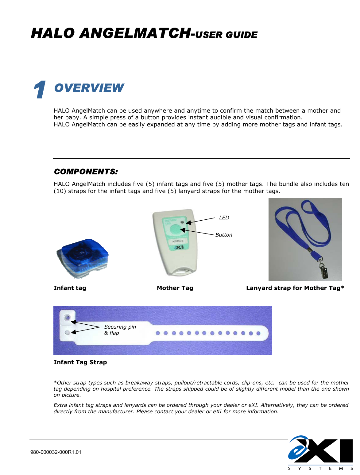   HALO ANGELMATCH-USER GUIDE    980-000032-000R1.01          1 OVERVIEW  HALO AngelMatch can be used anywhere and anytime to confirm the match between a mother and her baby. A simple press of a button provides instant audible and visual confirmation. HALO AngelMatch can be easily expanded at any time by adding more mother tags and infant tags.     COMPONENTS: HALO AngelMatch includes five (5) infant tags and five (5) mother tags. The bundle also includes ten (10) straps for the infant tags and five (5) lanyard straps for the mother tags.                                                      Infant tag                                    Mother Tag                           Lanyard strap for Mother Tag*   Infant Tag Strap  *Other strap types such as breakaway straps, pullout/retractable cords, clip-ons, etc.  can be used for the mother tag depending on hospital preference. The straps shipped could be of slightly different model than the one shown on picture. Extra infant tag straps and lanyards can be ordered through your dealer or eXI. Alternatively, they can be ordered directly from the manufacturer. Please contact your dealer or eXI for more information.  LED Button Securing pin &amp; flap  