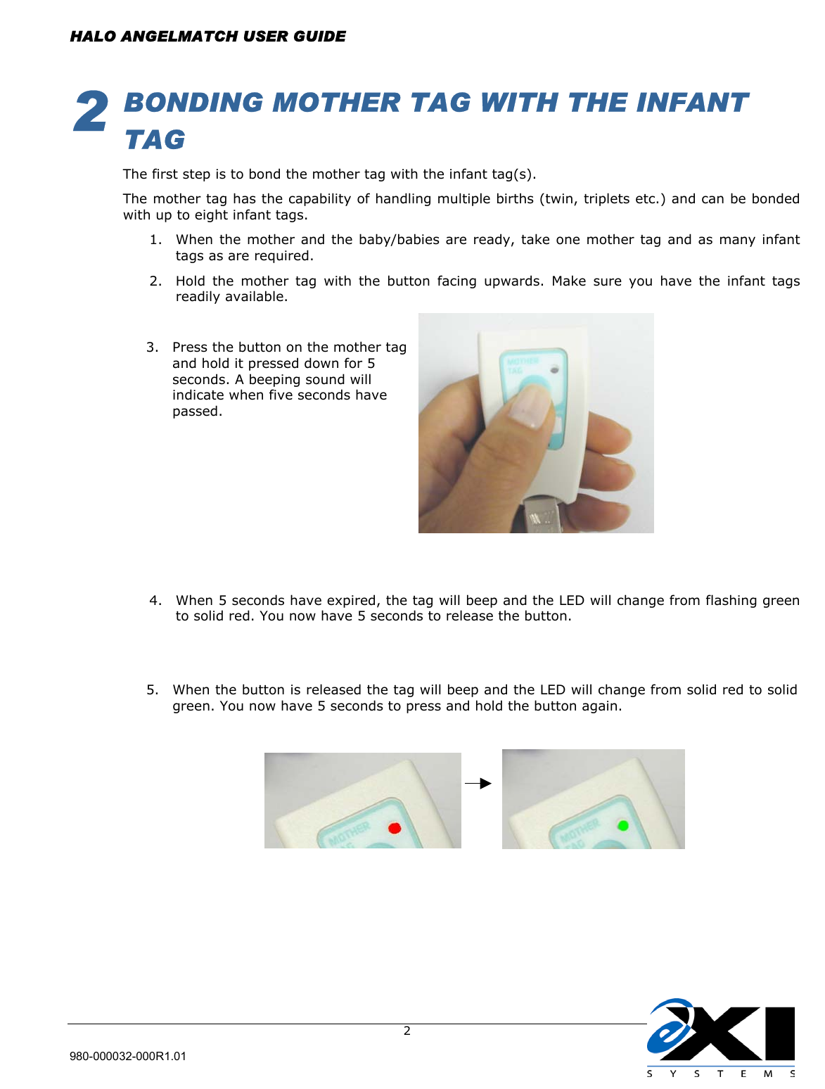  HALO ANGELMATCH USER GUIDE  980-000032-000R1.01     22   BONDING MOTHER TAG WITH THE INFANT TAG The first step is to bond the mother tag with the infant tag(s).   The mother tag has the capability of handling multiple births (twin, triplets etc.) and can be bonded with up to eight infant tags.  1.  When the mother and the baby/babies are ready, take one mother tag and as many infant tags as are required.  2.  Hold the mother tag with the button facing upwards. Make sure you have the infant tags readily available.                                     4.  When 5 seconds have expired, the tag will beep and the LED will change from flashing green to solid red. You now have 5 seconds to release the button.                      3.  Press the button on the mother tag and hold it pressed down for 5 seconds. A beeping sound will indicate when five seconds have passed.  5.  When the button is released the tag will beep and the LED will change from solid red to solidgreen. You now have 5 seconds to press and hold the button again.  