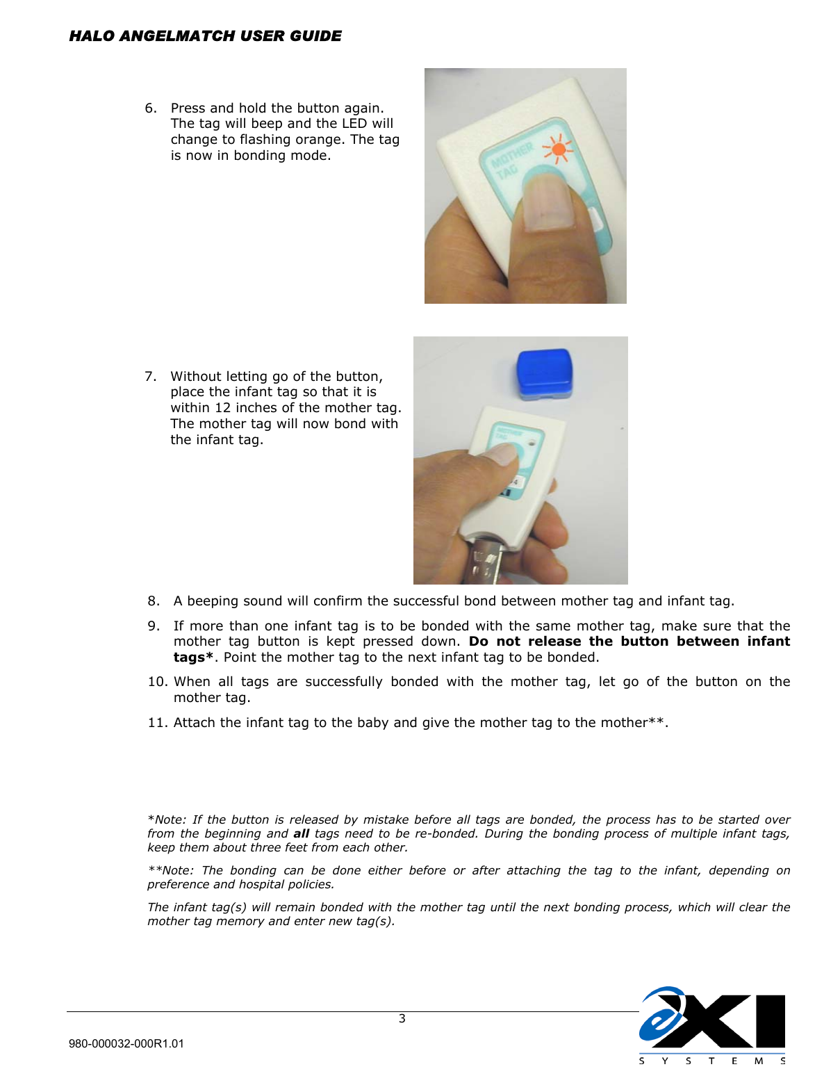  HALO ANGELMATCH USER GUIDE  980-000032-000R1.01     3                                                                                   8.  A beeping sound will confirm the successful bond between mother tag and infant tag. 9.  If more than one infant tag is to be bonded with the same mother tag, make sure that the mother tag button is kept pressed down. Do not release the button between infant tags*. Point the mother tag to the next infant tag to be bonded. 10. When all tags are successfully bonded with the mother tag, let go of the button on the mother tag.  11. Attach the infant tag to the baby and give the mother tag to the mother**.     *Note: If the button is released by mistake before all tags are bonded, the process has to be started over from the beginning and all tags need to be re-bonded. During the bonding process of multiple infant tags, keep them about three feet from each other. **Note: The bonding can be done either before or after attaching the tag to the infant, depending on preference and hospital policies. The infant tag(s) will remain bonded with the mother tag until the next bonding process, which will clear the mother tag memory and enter new tag(s). 7.  Without letting go of the button, place the infant tag so that it is within 12 inches of the mother tag. The mother tag will now bond with the infant tag.  6.  Press and hold the button again. The tag will beep and the LED will change to flashing orange. The tag is now in bonding mode.  