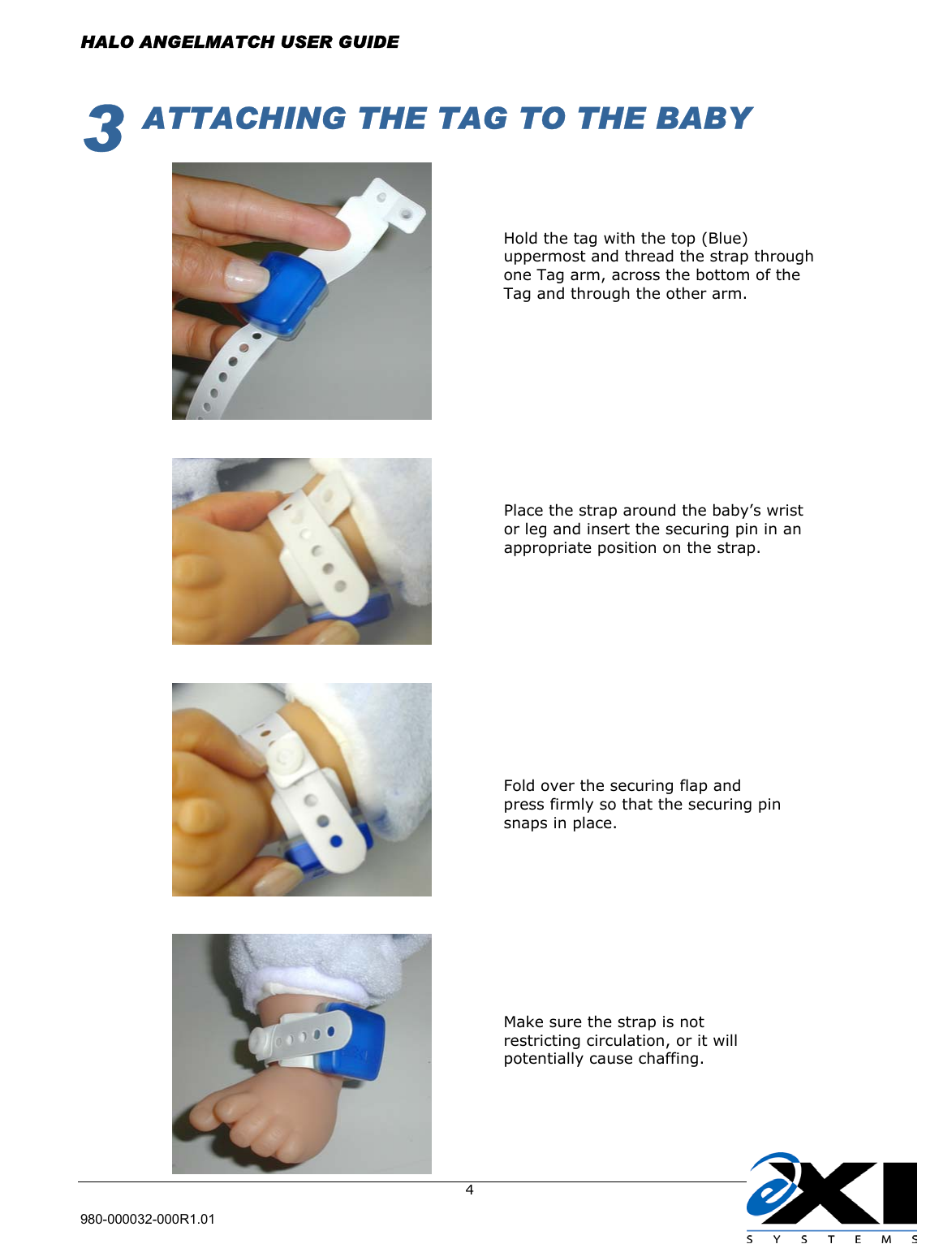  HALO ANGELMATCH USER GUIDE  980-000032-000R1.01     43  ATTACHING THE TAG TO THE BABY         Hold the tag with the top (Blue) uppermost and thread the strap through one Tag arm, across the bottom of the Tag and through the other arm.  Place the strap around the baby’s wrist or leg and insert the securing pin in an appropriate position on the strap. Fold over the securing flap and press firmly so that the securing pin snaps in place. Make sure the strap is not restricting circulation, or it will potentially cause chaffing.   
