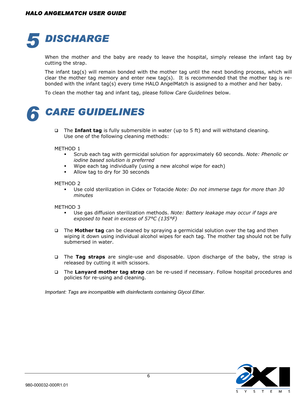  HALO ANGELMATCH USER GUIDE  980-000032-000R1.01     65 DISCHARGE  When the mother and the baby are ready to leave the hospital, simply release the infant tag by cutting the strap.  The infant tag(s) will remain bonded with the mother tag until the next bonding process, which will clear the mother tag memory and enter new tag(s).  It is recommended that the mother tag is re-bonded with the infant tag(s) every time HALO AngelMatch is assigned to a mother and her baby.  To clean the mother tag and infant tag, please follow Care Guidelines below. 6 CARE GUIDELINES    The Infant tag is fully submersible in water (up to 5 ft) and will withstand cleaning. Use one of the following cleaning methods:  METHOD 1   Scrub each tag with germicidal solution for approximately 60 seconds. Note: Phenolic or iodine based solution is preferred   Wipe each tag individually (using a new alcohol wipe for each)   Allow tag to dry for 30 seconds  METHOD 2   Use cold sterilization in Cidex or Totacide Note: Do not immerse tags for more than 30 minutes  METHOD 3   Use gas diffusion sterilization methods. Note: Battery leakage may occur if tags are exposed to heat in excess of 57°C (135°F)    The Mother tag can be cleaned by spraying a germicidal solution over the tag and then wiping it down using individual alcohol wipes for each tag. The mother tag should not be fully submersed in water.     The  Tag straps are single-use and disposable. Upon discharge of the baby, the strap is released by cutting it with scissors.    The Lanyard mother tag strap can be re-used if necessary. Follow hospital procedures and policies for re-using and cleaning.   Important: Tags are incompatible with disinfectants containing Glycol Ether.  