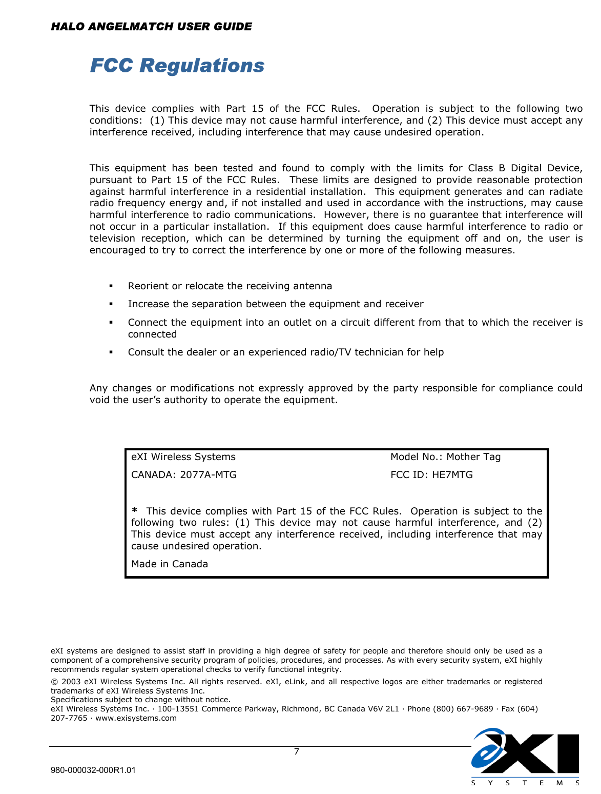 HALO ANGELMATCH USER GUIDE  980-000032-000R1.01     7 FCC Regulations  This device complies with Part 15 of the FCC Rules.  Operation is subject to the following two conditions:  (1) This device may not cause harmful interference, and (2) This device must accept any interference received, including interference that may cause undesired operation.  This equipment has been tested and found to comply with the limits for Class B Digital Device, pursuant to Part 15 of the FCC Rules.  These limits are designed to provide reasonable protection against harmful interference in a residential installation.  This equipment generates and can radiate radio frequency energy and, if not installed and used in accordance with the instructions, may cause harmful interference to radio communications.  However, there is no guarantee that interference will not occur in a particular installation.  If this equipment does cause harmful interference to radio or television reception, which can be determined by turning the equipment off and on, the user is encouraged to try to correct the interference by one or more of the following measures.    Reorient or relocate the receiving antenna   Increase the separation between the equipment and receiver   Connect the equipment into an outlet on a circuit different from that to which the receiver is connected   Consult the dealer or an experienced radio/TV technician for help  Any changes or modifications not expressly approved by the party responsible for compliance could void the user’s authority to operate the equipment.   eXI Wireless Systems  Model No.: Mother Tag CANADA: 2077A-MTG  FCC ID: HE7MTG *  This device complies with Part 15 of the FCC Rules.  Operation is subject to the following two rules: (1) This device may not cause harmful interference, and (2) This device must accept any interference received, including interference that may cause undesired operation. Made in Canada       eXI systems are designed to assist staff in providing a high degree of safety for people and therefore should only be used as a component of a comprehensive security program of policies, procedures, and processes. As with every security system, eXI highly recommends regular system operational checks to verify functional integrity. © 2003 eXI Wireless Systems Inc. All rights reserved. eXI, eLink, and all respective logos are either trademarks or registered trademarks of eXI Wireless Systems Inc. Specifications subject to change without notice. eXI Wireless Systems Inc. · 100-13551 Commerce Parkway, Richmond, BC Canada V6V 2L1 · Phone (800) 667-9689 · Fax (604) 207-7765 · www.exisystems.com  