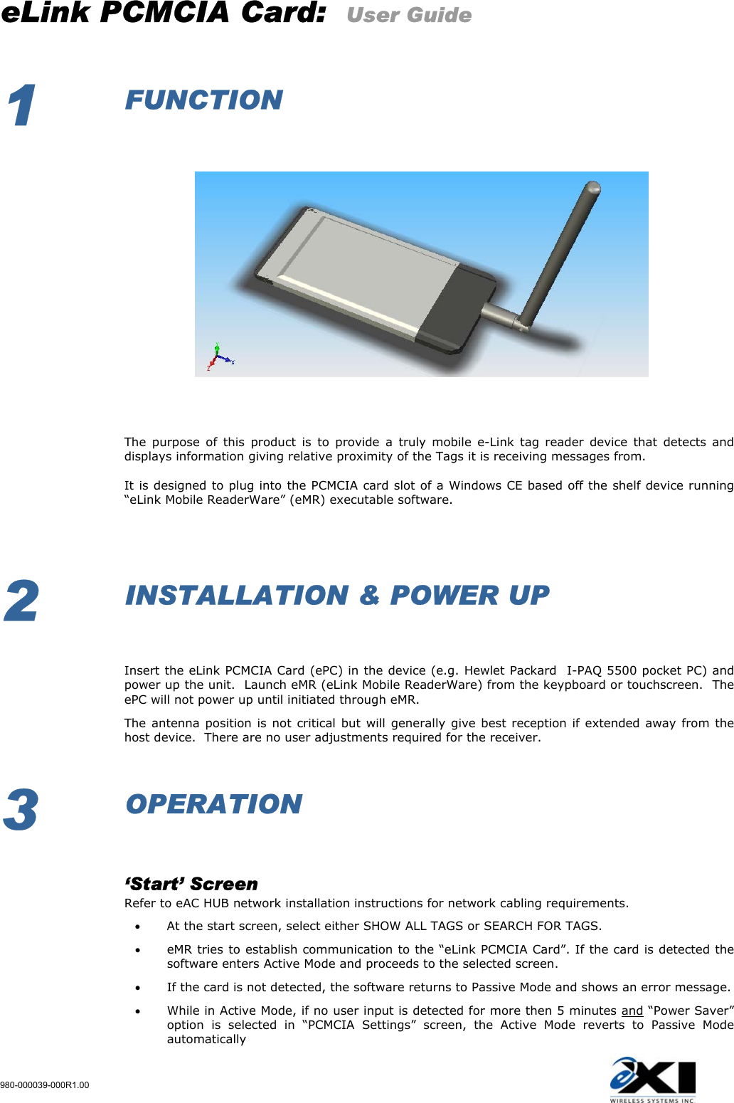eLink PCMCIA Card:  User Guide 980-000039-000R1.00   1  FUNCTION                                 The purpose of this product is to provide a truly mobile e-Link tag reader device that detects and displays information giving relative proximity of the Tags it is receiving messages from.   It is designed to plug into the PCMCIA card slot of a Windows CE based off the shelf device running “eLink Mobile ReaderWare” (eMR) executable software.                     2  INSTALLATION &amp; POWER UP     Insert the eLink PCMCIA Card (ePC) in the device (e.g. Hewlet Packard  I-PAQ 5500 pocket PC) and power up the unit.  Launch eMR (eLink Mobile ReaderWare) from the keypboard or touchscreen.  The ePC will not power up until initiated through eMR. The antenna position is not critical but will generally give best reception if extended away from the host device.  There are no user adjustments required for the receiver.  3  OPERATION    ‘Start’ Screen   Refer to eAC HUB network installation instructions for network cabling requirements. •  At the start screen, select either SHOW ALL TAGS or SEARCH FOR TAGS. •  eMR tries to establish communication to the “eLink PCMCIA Card”. If the card is detected the software enters Active Mode and proceeds to the selected screen. •  If the card is not detected, the software returns to Passive Mode and shows an error message. •  While in Active Mode, if no user input is detected for more then 5 minutes and “Power Saver” option is selected in “PCMCIA Settings” screen, the Active Mode reverts to Passive Mode automatically 