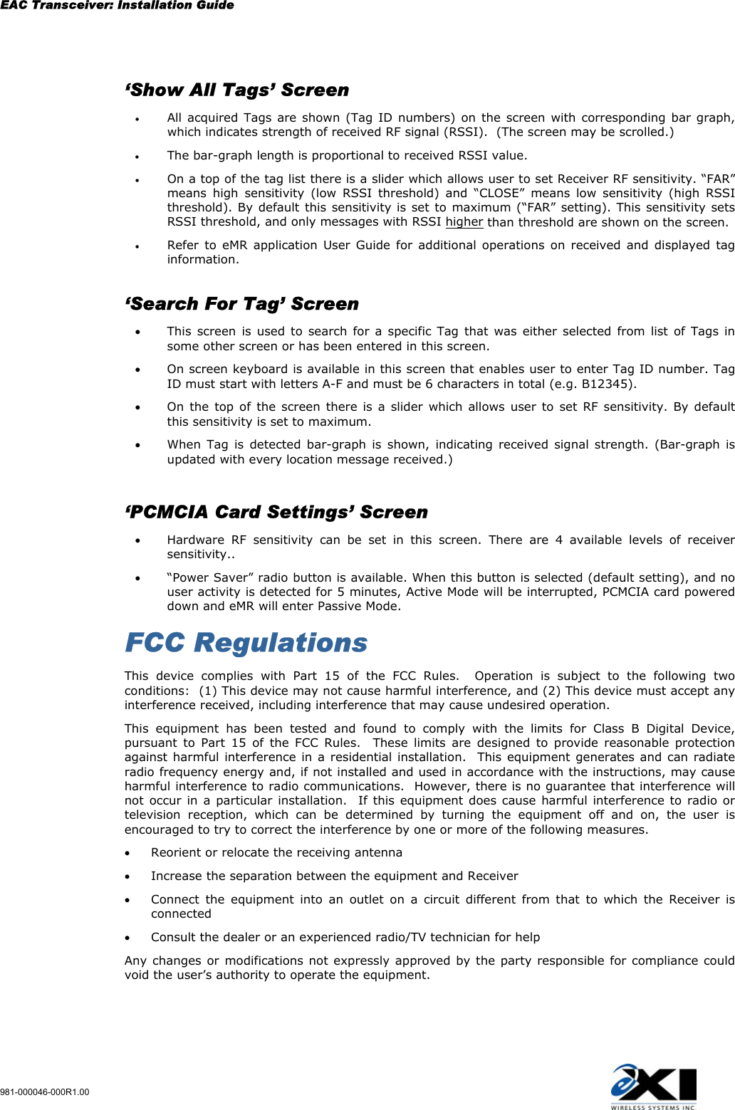 EAC Transceiver: Installation Guide 981-000046-000R1.00     ‘Show All Tags’ Screen  •  All acquired Tags are shown (Tag ID numbers) on the screen with corresponding bar graph, which indicates strength of received RF signal (RSSI).  (The screen may be scrolled.) •  The bar-graph length is proportional to received RSSI value. •  On a top of the tag list there is a slider which allows user to set Receiver RF sensitivity. “FAR” means high sensitivity (low RSSI threshold) and “CLOSE” means low sensitivity (high RSSI threshold). By default this sensitivity is set to maximum (“FAR” setting). This sensitivity sets RSSI threshold, and only messages with RSSI higher than threshold are shown on the screen. •  Refer to eMR application User Guide for additional operations on received and displayed tag information.    ‘Search For Tag’ Screen  •  This screen is used to search for a specific Tag that was either selected from list of Tags in some other screen or has been entered in this screen. •  On screen keyboard is available in this screen that enables user to enter Tag ID number. Tag ID must start with letters A-F and must be 6 characters in total (e.g. B12345). •  On the top of the screen there is a slider which allows user to set RF sensitivity. By default this sensitivity is set to maximum. •  When Tag is detected bar-graph is shown, indicating received signal strength. (Bar-graph is updated with every location message received.)    ‘PCMCIA Card Settings’ Screen  •  Hardware RF sensitivity can be set in this screen. There are 4 available levels of receiver sensitivity.. •  “Power Saver” radio button is available. When this button is selected (default setting), and no user activity is detected for 5 minutes, Active Mode will be interrupted, PCMCIA card powered down and eMR will enter Passive Mode.  FCC Regulations This device complies with Part 15 of the FCC Rules.  Operation is subject to the following two conditions:  (1) This device may not cause harmful interference, and (2) This device must accept any interference received, including interference that may cause undesired operation. This equipment has been tested and found to comply with the limits for Class B Digital Device, pursuant to Part 15 of the FCC Rules.  These limits are designed to provide reasonable protection against harmful interference in a residential installation.  This equipment generates and can radiate radio frequency energy and, if not installed and used in accordance with the instructions, may cause harmful interference to radio communications.  However, there is no guarantee that interference will not occur in a particular installation.  If this equipment does cause harmful interference to radio or television reception, which can be determined by turning the equipment off and on, the user is encouraged to try to correct the interference by one or more of the following measures. •  Reorient or relocate the receiving antenna •  Increase the separation between the equipment and Receiver •  Connect the equipment into an outlet on a circuit different from that to which the Receiver is connected •  Consult the dealer or an experienced radio/TV technician for help Any changes or modifications not expressly approved by the party responsible for compliance could void the user’s authority to operate the equipment.    
