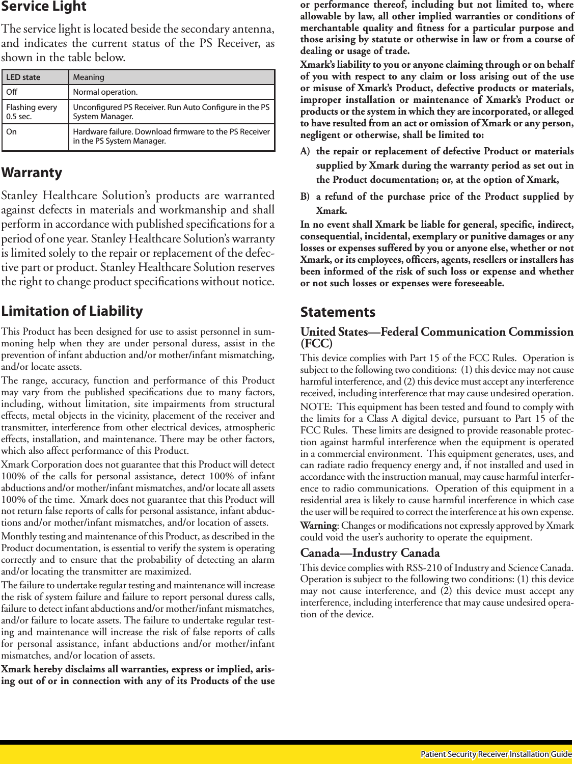 WarrantyStanley  Healthcare Solution’s  products  are warranted against defects in materials and workmanship and shall perform in accordance with published speciﬁcations for a period of one year. Stanley Healthcare Solution’s warranty is limited solely to the repair or replacement of the defec-tive part or product. Stanley Healthcare Solution reserves the right to change product speciﬁcations without notice.Limitation of LiabilityThis Product has been designed for use to assist personnel in sum-moning  help when  they  are under  personal duress,  assist in  the prevention of infant abduction and/or mother/infant mismatching, and/or locate assets.The  range,  accuracy,  function and  performance  of this  Product may  vary  from the  published speciﬁcations  due to  many factors, including,  without limitation,  site impairments  from structural effects, metal objects in the vicinity, placement of the receiver and transmitter, interference from other electrical devices, atmospheric effects, installation, and maintenance. There may be other factors, which also affect performance of this Product. Xmark Corporation does not guarantee that this Product will detect 100%  of the  calls  for  personal assistance,  detect 100%  of infant abductions and/or mother/infant mismatches, and/or locate all assets 100% of the time.  Xmark does not guarantee that this Product will not return false reports of calls for personal assistance, infant abduc-tions and/or mother/infant mismatches, and/or location of assets.Monthly testing and maintenance of this Product, as described in the Product documentation, is essential to verify the system is operating correctly and to ensure that the probability of detecting an alarm and/or locating the transmitter are maximized. The failure to undertake regular testing and maintenance will increase the risk of system failure and failure to report personal duress calls, failure to detect infant abductions and/or mother/infant mismatches, and/or failure to locate assets. The failure to undertake regular test-ing and maintenance will increase the risk of false reports of calls for  personal assistance,  infant abductions  and/or mother/infant mismatches, and/or location of assets.Xmark hereby disclaims all warranties, express or implied, aris-ing out of or in connection with any of its Products of the use or  performance  thereof,  including  but not  limited to,  where allowable by law, all other implied warranties or conditions of merchantable quality and ﬁtness for a particular purpose and those arising by statute or otherwise in law or from a course of dealing or usage of trade.Xmark’s liability to you or anyone claiming through or on behalf of you with respect to any claim or loss arising out of the use or misuse of Xmark’s Product, defective products or materials, improper  installation  or  maintenance of  Xmark’s  Product or products or the system in which they are incorporated, or alleged to have resulted from an act or omission of Xmark or any person, negligent or otherwise, shall be limited to:A)  the repair or replacement of defective Product or materials supplied by Xmark during the warranty period as set out in the Product documentation; or, at the option of Xmark,B)  a  refund  of  the purchase  price of  the Product supplied  by Xmark.In no event shall Xmark be liable for general, speciﬁc, indirect, consequential, incidental, exemplary or punitive damages or any losses or expenses suffered by you or anyone else, whether or not Xmark, or its employees, ofﬁcers, agents, resellers or installers has been informed of the risk of such loss or expense and whether or not such losses or expenses were foreseeable.StatementsUnited States—Federal Communication Commission (FCC)This device complies with Part 15 of the FCC Rules.  Operation is subject to the following two conditions:  (1) this device may not cause harmful interference, and (2) this device must accept any interference received, including interference that may cause undesired operation.NOTE:  This equipment has been tested and found to comply with the limits for a Class A digital device, pursuant to Part 15 of the FCC Rules.  These limits are designed to provide reasonable protec-tion against harmful interference when the equipment is operated in a commercial environment.  This equipment generates, uses, and can radiate radio frequency energy and, if not installed and used in accordance with the instruction manual, may cause harmful interfer-ence to radio communications.  Operation of this equipment in a residential area is likely to cause harmful interference in which case the user will be required to correct the interference at his own expense. Warning: Changes or modiﬁcations not expressly approved by Xmark could void the user’s authority to operate the equipment.Canada—Industry CanadaThis device complies with RSS-210 of Industry and Science Canada. Operation is subject to the following two conditions: (1) this device may  not cause  interference,  and (2)  this device  must accept  any interference, including interference that may cause undesired opera-tion of the device.Service LightThe service light is located beside the secondary antenna, and indicates the current  status of the PS Receiver, as shown in the table below.LED state MeaningO Normal operation.Flashing every 0.5 sec.Uncongured PS Receiver. Run Auto Congure in the PS System Manager.On Hardware failure. Download rmware to the PS Receiver in the PS System Manager.Patient Security Receiver Installation Guide