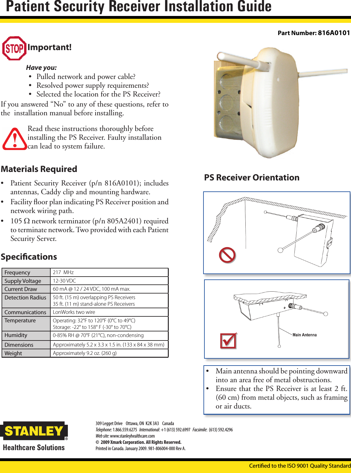 Important!Have you: • Pulled network and power cable?• Resolved power supply requirements?• Selected the location for the PS Receiver?If you answered “No” to any of these questions, refer to the  installation manual before installing. Read these instructions thoroughly before installing the PS Receiver. Faulty installation can lead to system failure.Materials Required• Patient Security Receiver (p/n 816A0101); includes antennas, Caddy clip and mounting hardware.• Facility ﬂoor plan indicating PS Receiver position and network wiring path.• 105 Ω network terminator (p/n 805A2401) required to terminate network. Two provided with each Patient Security Server.Specications• Main antenna should be pointing downward into an area free of metal obstructions.• Ensure that the PS Receiver is at least 2 ft. (60 cm) from metal objects, such as framing or air ducts.Certied to the ISO 9001 Quality StandardPS Receiver OrientationPart Number: 816A0101Frequency 217  MHzSupply Voltage 12-30 VDCCurrent Draw 60 mA @ 12 / 24 VDC, 100 mA max.Detection Radius 50 ft. (15 m) overlapping PS Receivers 35 ft. (11 m) stand-alone PS ReceiversCommunications LonWorks two wireTemperature Operating: 32°F to 120°F (0°C to 49°C) Storage: -22° to 158° F (-30° to 70°C)Humidity 0-85% RH @ 70°F (21°C), non-condensingDimensions Approximately 5.2 x 3.3 x 1.5 in. (133 x 84 x 38 mm)Weight Approximately 9.2 oz. (260 g)Certied to the ISO 9001 Quality StandardPatient Security Receiver Installation GuideHealthcare Solutions309 Legget Drive    Ottawa, ON  K2K 3A3    Canada Telephone: 1.866.559.6275   International: +1 (613) 592.6997   Facsimile:  (613) 592.4296Web site: www.stanleyhealthcare.com©  2009 Xmark Corporation. All Rights Reserved.Printed in Canada. January 2009. 981-806004-000 Rev A.