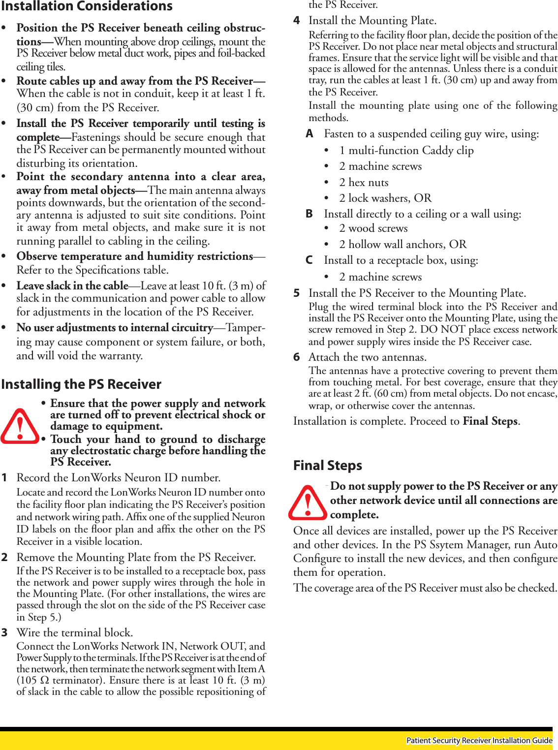 the PS Receiver. 4  Install the Mounting Plate.Referring to the facility ﬂoor plan, decide the position of the PS Receiver. Do not place near metal objects and structural frames. Ensure that the service light will be visible and that space is allowed for the antennas. Unless there is a conduit tray, run the cables at least 1 ft. (30 cm) up and away from the PS Receiver. Install the  mounting  plate  using one  of  the  following methods. A  Fasten to a suspended ceiling guy wire, using:• 1 multi-function Caddy clip • 2 machine screws• 2 hex nuts• 2 lock washers, OR B  Install directly to a ceiling or a wall using:• 2 wood screws• 2 hollow wall anchors, ORC  Install to a receptacle box, using:• 2 machine screws5  Install the PS Receiver to the Mounting Plate.Plug the wired terminal block into the PS Receiver and install the PS Receiver onto the Mounting Plate, using the screw removed in Step 2. DO NOT place excess network and power supply wires inside the PS Receiver case.6  Attach the two antennas. The antennas have a protective covering to prevent them from touching metal. For best coverage, ensure that they are at least 2 ft. (60 cm) from metal objects. Do not encase, wrap, or otherwise cover the antennas.Installation is complete. Proceed to Final Steps.Final StepsDo not supply power to the PS Receiver or any other network device until all connections are complete.Once all devices are installed, power up the PS Receiver and other devices. In the PS Ssytem Manager, run Auto Conﬁgure to install the new devices, and then conﬁgure them for operation.The coverage area of the PS Receiver must also be checked.Installation Considerations• Position the PS Receiver beneath ceiling obstruc-tions—When mounting above drop ceilings, mount the PS Receiver below metal duct work, pipes and foil-backed ceiling tiles.• Route cables up and away from the PS Receiver—When the cable is not in conduit, keep it at least 1 ft. (30 cm) from the PS Receiver. • Install the PS Receiver  temporarily  until testing is complete—Fastenings should be secure enough that the PS Receiver can be permanently mounted without disturbing its orientation.• Point the  secondary  antenna  into  a  clear  area, away from metal objects—The main antenna always points downwards, but the orientation of the second-ary antenna is adjusted to suit site conditions. Point it away from metal objects, and make sure it is not running parallel to cabling in the ceiling. • Observe temperature and humidity restrictions—Refer to the Speciﬁcations table. • Leave slack in the cable—Leave at least 10 ft. (3 m) of slack in the communication and power cable to allow for adjustments in the location of the PS Receiver. • No user adjustments to internal circuitry—Tamper-ing may cause component or system failure, or both, and will void the warranty.Installing the PS Receiver• Ensure that the power supply and network are turned off to prevent electrical shock or damage to equipment. • Touch  your  hand  to  ground  to  discharge any electrostatic charge before handling the PS Receiver.1  Record the LonWorks Neuron ID number.Locate and record the LonWorks Neuron ID number onto the facility ﬂoor plan indicating the PS Receiver’s position and network wiring path. Afﬁx one of the supplied Neuron ID labels on the ﬂoor plan and afﬁx the other on the PS Receiver in a visible location.2  Remove the Mounting Plate from the PS Receiver. If the PS Receiver is to be installed to a receptacle box, pass the network and power supply wires through the hole in the Mounting Plate. (For other installations, the wires are passed through the slot on the side of the PS Receiver case in Step 5.)3  Wire the terminal block.Connect the LonWorks Network IN, Network OUT, and Power Supply to the terminals. If the PS Receiver is at the end of the network, then terminate the network segment with Item A  (105 Ω terminator). Ensure there is at least 10 ft. (3 m) of slack in the cable to allow the possible repositioning of Patient Security Receiver Installation Guide