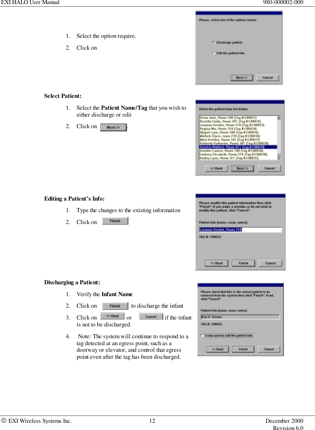 EXI HALO User Manual 980-000002-000 EXI Wireless Systems Inc. 12 December 2000Revision 6.01. Select the option require.2. Click onSelect Patient:1. Select the Patient Name/Tag that you wish toeither discharge or edit2. Click on                    .Editing a Patient’s Info:1. Type the changes to the existing information2. Click onDischarging a Patient:1. Verify the Infant Name2. Click on                       to discharge the infant3. Click on                    or                      if the infantis not to be discharged.4.  Note: The system will continue to respond to atag detected at an egress point, such as adoorway or elevator, and control that egresspoint even after the tag has been discharged.