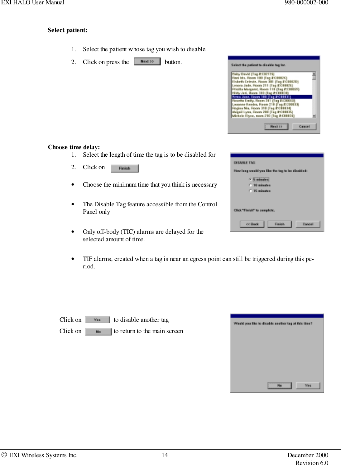 EXI HALO User Manual 980-000002-000 EXI Wireless Systems Inc. 14 December 2000Revision 6.0Select patient:1. Select the patient whose tag you wish to disable2. Click on press the                      button.Choose time delay:1. Select the length of time the tag is to be disabled for2. Click on• Choose the minimum time that you think is necessary• The Disable Tag feature accessible from the ControlPanel only• Only off-body (TIC) alarms are delayed for theselected amount of time.• TIF alarms, created when a tag is near an egress point can still be triggered during this pe-riod.Click on                    to disable another tagClick on                    to return to the main screen